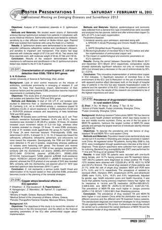 Poster  Presentations I	                                                       SATURDAY • FEBRUARY 16, 2013
            	International Meeting on Emerging Diseases and Surveillance 2 013

  Objectives: Analysis of R (resistance) plasmids in S. typhimurium                 Methods and Materials: Medical, epidemiological and economic
strains.                                                                          data collected from a General ICU type (mixed/diverse) were recorded
  Methods and Materials: We studied seven strains of Salmonella                   and analyzed into two periods, before and after antimicrobial copper Cu
enterica Serovar typhimurium isolated from patients in Uzbekistan with            63%-Zn 37% (Low Lead) copperization.
acute intestinal infections. Salmonella isolates were tested for antibiotic         Parameters Assesed:
sensitivity by a disc diffusion method on Muller-Hinton agar. Plasmid               1)	Incidents severity upon admission, estimated along with
DNA was isolated from bacterial cells using the Kado & Lu method.                   	 a. APACHE II (Acute Physiology and Chronic Health Evaluation),
  Results: S. typhimurium strains were demonstrated to be resistant to            		 and
ampicillin, ceftriaxone, ceftazidime, nalidixic acid, ciprofloxacin, ofloxacin,     	 b. SAPS (Simplified Acute Physiology Score),
and sensitive to imipenem and meropenem. Five strains had large                     2)	Monitoring/cultivation of microbial flora in the ICU before and after
plasmids with molecular weight of 67.5 kb and 140 kb. Two strains had             		 the implementation of antimicrobial copper and
three plasmids each, with molecular weight of 50 kb, 67.5kb and 140 kb.             3)	The impact on epidemiological and economic parameters on
  Conclusion: Results of the research demonstrated that the                       		 ICU’s operation.
resistance to ceftriaxone and ciprofloxacin in the S. typhimurium strains           Results: During the period between December 2010–March 2011
tested was related to the 67.5 kb R plasmid.                                      and December 2011–March 2012 respectively, comparative results
                                                                                  showed statistically significant reduction not only on microbial flora
 21.017 Characterization of uropathogenic E. coli and                             (95%) but showed also a decrease on the use of antimicrobials by 30%
                                                                                  (p = 0,014).
             detection their ESBL TEM & SHV genes                                   Conclusion: This innovative implementation of antimicrobial copper
S. N. El-Sukhon                                                                   in ICU indicates: 1) Significant reduction of microbial flora in the
Jordan University of Science & Technology, Irbid, Jordan                          environment of the ICU, and 2) Reduction on the use of antimicrobials
Background: Lack of strict control measures on the misuse of                      with apparent positive effect (decrease) both on the length of hospital




                                                                                                                                                                SATURDAY
antibiotics, contributes prominently in emerging of resistant E. coli             stay of patients in the ICU but also towards hospitalization costs for
isolates. To trace their hazardous impact, determination of their                 patients and the operation of the ICU. Under the present conditions of
virulence factors and the potential ESBL production become important              the economic crisis, the results of this research are considered to be of
requirements in combating them.                                                   the highest importance and value.
  Objectives: This study aims at characterization of uropathogenic E.




                                                                                                                                                                  •
coli isolates and detection their TEM and SHV genes.                               21.019 Prevalence of drug-resistant tuberculosis




                                                                                                                                                                February 16, 2013
  Methods and Materials: A total of 105 UTI E. coli isolates were
studied to determine their: a- biochemical activities (Microgen GN-                            in rural eastern China
ID, Camberly, U.K., kit; b- HA-MRHA activity; c- resistance toward 16             Q. Zhao1, Y. Hu1, W. Wang1, W. Jiang1, T. Tao1, B. Xu2
antibiotics (CLSI); d- serum resistance; e- ESBL production (CLSI) and
                                                                                  1
                                                                                    School of Public Health, Fudan University, Shanghai, China,
e- PCR-PCR products analysis and sequencing of beta lactamase
                                                                                  2
                                                                                    Fudan University, Shanghai, China
TEM and SHV genes.
                                                                                  Background: Multidrug-resistant Tuberculosis (MDR-TB) has become
  Results: All isolates were confirmed, biochemically, as E. coli. Their
                                                                                  a major public health problem worldwide, which lays heavy burden to
antibiotic resistance fluctuated between 10.4% and 95.2%. Serum
                                                                                  low and middle income countries. China, as one of the hot spots of
resistance was recorded in 28 (26.6%) isolates. Of those, 24 isolates
                                                                                  MDR-TB epidemic, harbours the largest number of MDR-TB cases
revealed count increment values of 0.3-1.54 logs, whereas other
                                                                                  globally and perhaps the largest reservoir of individuals latently infected
4 isolates revealed no change. Of those, 10 were ESBL producers.
                                                                                  with MDR-TB.
A total of 31 isolates could agglutinate the group A+ human RBCs.
                                                                                    Objectives: To descript the prevalence and risk factors of drug-
Of those, 24 were mannose resistant. Phenotypically, ESBL was
                                                                                  resistant TB and MDR-TB in rural eastern China
determined in 22.8%. It showed 10, 2, 15, 16, 2 frequencies toward the
                                                                                    Methods and Materials: Population based cross-sectional study was
ceftriaxone, ceftazidine, cefotaxime, aztreonam, and cefuroxime, but
                                                                                  carried out in 6 counties in Shandong and Jiangsu provinces in eastern
none toward the imipenem. Genotypically, the TEM and SHV genes
                                                                                  rural China. All registered active TB patients, during May 2008 to July
were detected in 75 and 3 isolates, respectively whereas additional
                                                                                  2010, were investigated through questionnaire interview at the time of
12 isolates were harboring both genes. The forward and reverse
                                                                                  diagnosis. Three sputum specimens were collected from each patient
sequencing of PCR products of TEM of two samples revealed 99%
                                                                                  for culturing. Bacterial Drug susceptibility test (DST) was performed for
similarity with the Escherichia coli strains: 2009EL-2071(O104:H4);
                                                                                  1st-line anti-TB drug on all isolated TB bacilli.
2011C-3493 (O104:H4) plasmid pESBL-EA11; 2009EL-2050
                                                                                    Results: In total 2225 TB patients were recruited with one-fourth
(O104:H4) transconjugant Tx098 plasmid pJIE098 multi-resistance
                                                                                  being female, and 14.7% having previous anti-TB treatment history.
region; HUSEC41 plasmid pHUSEC41-1; p838B-R transposon Tn2
                                                                                  1297 (58.3%) patients were diagnosed as smear positive TB. Finally
plasmid, whereas the PCR product of one sample of SHV also revealed
                                                                                  1275 isolates were obtained with 1222(95.8%) M.TB, 40(3.1%) NTM
99% similarity with the Escherichia coli plasmid pEco121 SHV type
                                                                                  and 2(0.2%) M.bovis. The overall drug resistant of these patients was
extended spectrum beta-lactamase (SHV-11) gene.
                                                                                  21.1%, while the rate of single drug resistant, MDR and PDR were
  Conclusion: E. coli represents a serious public health threat and               9.7%, 6.4% and 5.1% respectively. The prevalence of resistant to
determination of its hazard based on their potential ESBL production
                                                                                  isoniazid (INH), rifampicin (RIF), streptomycin (STR), and ethambutol
becomes crucial in the planning of the remedial strategies.                       (EMB) were 15.5%, 9.3%, 18.2% and 4.0% respectively. Adjusted
                                                                                  by gender, age, health education years and health insurance, it was
 21.018 Copper alloys beneficial effects on                                       found that patients having previous treatment history had higher risk
             ICU operation                                                        for resistance to 1st-line anti-TB medication (AOR=4.665,95%CI:
P. Efstathiou1, E. Doe kouskouni2, S. Papanikolaou3,                              3.328-6.540) and MDR-TB (AOR=14.197,95%CI: 8.497-23.719).
K. Karageorgou1, Z. Manolidou1, M. Tseroni2, E. Logothetis1,                      The prevalence of MDR-TB was much higher in Jiangsu province
I. Agrafa1                                                                        (AOR=1.718, 95%CI: 1.053-2.801) than Shandong province.
1
  Ministry of Health, Greece, Maroussi-Athens, Greece,                              Conclusion: The prevalence of drug resistant TB and MDR-TB
2
  Medical School of the University of Athens, Athens, Greece,                     were higher in rural eastern China while the distribution was varied in
3
  Peiraiko Therapeftirio”General Hospital, Maroussi Athens, Greece                different province and the different anti-TB treatment history patients.
                                                                                  The standardized diagnosis and treatment strategies for drug-resistant
Background: N/A                                                                   TB are urgently needed for TB control. Furthermore researches should
  Objectives: The objectives of this study is to record the reduction of          be carried out to understand the varied distribution of MDR-TB and the
microbial flora in the ICU environment, and the effect on the financial           transmission model of drug-resistant TB.
operating parameters of the ICU after antimicrobial copper alloys’
implementation.
                                                                                                                             	                         	 71
                                                                                                                             	         IMED 2013
 