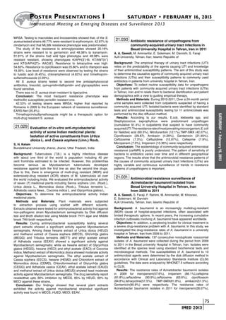 Poster  Presentations I	                                                   SATURDAY • FEBRUARY 16, 2013
           	International Meeting on Emerging Diseases and Surveillance 2 013

MRSA. Testing to macrolides and lincosamides showed that, of the S.
aureus tested strains 46.77% were resistant to erythromycin, 42.97% to
                                                                              21.030 Antibiotic resistance of uropathogens from
clindamycin and that MLSBi resistance phenotype was predominated.                         community-acquired urinary tract infections in
  The study of the resistance to aminoglycosides showed 20.16%                            Besat University Hospital in Tehran, Iran in 2011
strains were resistant to to gentamicin and 48.38% to kanamycin.             A. A. Saeedi, M. Aminianfar, E. Soleimani, M. Darvishi, S. Faraji
51.61% of the strains had wild type phenotype and 48.38% were                AJA University, Tehran, Iran, Islamic Republic of
resistant resistant, showing phenotypes K/APH(3’)-III, KT/ANT(4’’)
and KTG/APH(2”)+ AAC(6’). Resistance to tetracycline was high:               Background: The empirical therapy of urinary tract infections (UTI)
54.83%. Resistance to ciprofloxacin was 25.80% and to rifampicin was         relies on the predictability of the agents causing UTI and knowledge
19.35%. Low level of resistance were observed by testing the strains         of their antimicrobial susceptibility patterns. The aim of this study was
to fusidic acid (6.45%), chloramphenicol (4.83%) and trimethoprim-           to determine the causative agents of community acquired urinary tract
sulfamethoxazole (4.03%).                                                    infections (UTIs) and their susceptibility patterns to commonly used
  All S. aureus strains tested to second line antistaphylococcal             antibiotics in patients from university hospital in Tehran, Iran.
antibiotics, linezolid, quinupristin/dalfopristin and glycopeptides were       Objectives: To collect routine susceptibility data for uropathogens
found sensitive.                                                             from patients with community acquired urinary tract infections (UTIs)
  There was no S. aureus strain resistant to tigecycline.                    in Tehran, Iran and to relate them to bacterial identification and patient
  Conclusion: The most frecquent resistance phenotype was                    demographics with a view to guiding empirical therapy.
methicillin susceptibile penicillin resistant one.                             Methods and Materials: During 2010-2011, Over a 24-month period
  42.53% of testing strains were MRSA, higher that reported by               urine samples were collected from outpatients suspected of having a
Romania in 2009 to the European network of resistance surveillance-          community acquired UTI. Isolated bacteria were identified by standard
EARS-Net (35.6%).                                                            tests and antimicrobial susceptibility testing for 11 antimicrobials was
  Trimethoprim/sulfamethoxazole might be a therapeutic option for            performed by the disc diffusion method.




                                                                                                                                                           SATURDAY
multi-drug resistant S. aureus.                                                Results: According to our results, E.coli, klebsiella spp. and
                                                                             Staphylococcus saprophyticus were predominant uropathogen
                                                                             (cumulative 91.4%) in outpatients that suspect to have community
 21.029 Evaluation of in-vitro anti-mycobacterial                            acquired UTI. The resistance rate of most prevailing microorganism, E. coli
            activity of some Indian medicinal plants:                        for Nalidixic acid (60.5%), Nitrofurantoin (12.1%),TMP-SMX (42.07%),




                                                                                                                                                             •
            Isolation of active constituents from Urtica                     Ciprofloxacin (29.87), Amikacin (4.26%), Gentamicin (21.95%),




                                                                                                                                                           February 16, 2013
            dioica L. and Cassia sophera (Linn.) Roxb.                       Ceftizoxime (7.3%), Ceftazidime (10.97%), Cefepime (7.9%),
S. H. Kelam                                                                  Meropenem (7.3%), Imipenem (10.36%) were respectively.
Bundelkhand University Jhansi, Jhansi, Uttar Pradesh, India                    Conclusion: The epidemiology of community-acquired antimicrobial
                                                                             resistance (caAMR) is poorly understood. The pattern of sensitivity of
Background: Tuberculosis (T.B.) is a highly infectious disease               bacteria to antibiotics varies over time and in different geographical
with about one third of the world is population including 40 per             regions. The results show that the antimicrobial resistance patterns of
cent fromIndia estimated to be infected. However, this problemhas            the causes of community acquired urinary tract infections (UTIs) are
become serious as Mycobacterium tuberculosis developed                       highly variable and continuous surveillance of trends in resistance
resistance against both the first line as also the second line drugs.        patterns of uropathogens is important.
Due to this, there is emergence of multi-drug resistant (MDR) and
extensively-drug resistant (XDR) strains of M. tuberculosis all over          21.031 Antimicrobial resistance surveillance of
the world including India. We evaluated the antimycobacterial activity
of seven (7) medicinal plants including Senna sophera Linn. (Roxb.),                      Acinetobacter baumannii isolated from
Urtica dioica L., Momordica dioica (Roxb.), Tribulus terrestris L.,                       Besat University Hospital in Tehran, Iran
Adhatoda vasica Nees., Coccinia indica L. and Glycyrrhiza glabra L.                       from 2009 to 2011
  Objectives: To determine the antimycobacterial activity Indian             A. A. Saeedi, S. Faraji, F. Rahimi, M. Aminianfar, M. Khosravi,
medicinal plants.                                                            E. Soleimani, M. Darvishi
  Methods and Materials: Plant materials were subjected                      AJA University, Tehran, Iran, Islamic Republic of
to extraction process using soxhlet with different solvents.
Extracts obtained were tested for antimycobacterial activity first aganist   Background: A. baumannii is an increasingly multidrug-resistant
non-pathogenic strain Mycobacterium semegmatis by Disk diffusion             (MDR) cause of hospital-acquired infections, often associated with
test and Broth dilution test using Middle brook 7H11 agar and Middle         limited therapeutic options. In recent years, the increasing cumulative
brook 7H9 broth respectively.                                                infection outbreaks involving A. baumannii have appeared worldwide.
  Results: During antimycobacterial susceptibility testing several             Objectives: In addition, a perplexing trouble for clinical treatment is
plant extracts showed a significant activity against Mycobacterium           a severe drug-resistance problem with A. baumannii. In this study, we
semegmatis. Among these hexane extract of Urtica dioica (HEUD)               investigated the drug-resistance rates of A. baumannii in a university
and methanol extract of Cassia sophera (MECS), Glcrrhi]a glabra            hospital in Tehran, Iran from 2009 to 2011.
(MEGG) and Tribulus terrestris (METT) and ethyl acetate extract                Methods and Materials: 137 consecutive nonduplicate nosocomial
of Adhatoda vasica (EEAV) showed a significant activity against              isolates of A. baumannii were collected during the period from 2009
Mycobacterium semegmatis; while as hexane extract of Glycyrrhiza             to 2011 in the Besat university Hospital in Tehran, Iran. Isolates were
glabra (HEGG), hexane (HECI) and ethyl acetate (EACI) of Coccinia            identified at the species level using standard biochemical tests and
indica, Methanol extract of Momordica dioica showed moderate activity        microbiological methods. The susceptibilities of A. baumannii to 10
against Mycobacterium semegmatis. The ethyl acetate extract of               antimicrobial agents were determined by the disk diffusion method in
Cassia sophera (EECS), hexane (HEMD) and Chloroform extract of               accordance with Clinical and Laboratory Standards Institute (CLSI)
Momordica dioica (CEMD), Chloroformextract of Glycyrrhi]a glabra             guidelines. The data were analyzed by WHONET 5 software according
(CEGG) and Adhatoda vasica (CEAV), ethyl acetate extract (EAUD)              to CLSI.
and methanol extract of Urtica dioica (MEUD) showed least moderate             Results: The resistance rates of Acinetobacter baumannii isolates
activity against Mycobacterium semegmatis. The drug sensitivity report       in 2009 for meropenem(57.6%), imipenem (86.1%),cefepime
reveledthat upto 90% inhibition by MECS, 85% by HEUD, 69% by                 (81.8%),ceftazidime (90.9%),ceftizoxime (63.6%), ciprofloxacin
MECI against these strains.                                                  (84.8%),tetracycline(57.5%), TMP-SMX(81.8%), amikacin(51.5%),
  Conclusion: Our findings showed that several plant extracts                Gentamicin(90.9%) were respectively. The resistance rates of
exhibited the activity against mycobacterial strainsbut significant          Acinetobacter baumannii isolates in 2011 for meropenem(28.07%),
activity was found in MECS, HUED, MECI, EEAV.


                                                                                                                        	                         	 75
                                                                                                                        	         IMED 2013
 