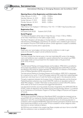 G eneral  I nformation
        		                    International Meeting on Emerging Diseases and Surveillance 2 013


                   Opening Hours of the Registration and Information Desk
                   Friday, February 15, 2013	   11:00 –	19:00hrs
                   Saturday, February 16, 2013	 08:00 –	18:00hrs
                   Sunday, February 17, 2013	   08:00 –	18:00hrs
                   Monday, February 18, 2013	   08:00 –	12:00hrs
                   Congress Venue
                   Hilton Vienna • Am Stadtpark • 1030 Vienna • Tel: +43 1 717 000 • http://www.hilton.com
                   Registration Fees
                   Participants: EUR 495.00      Students: EUR 275.00
                   Social Program
                   The Welcome Reception will be held on Friday, February 15 from 17:30 to 19:00hrs
                   at the Hilton Hotel Vienna on the Gallery (Upper Level).
                   The Mayor’s Reception will take place on Sunday, February 17 at 20:00hrs at the Vienna City
                   Hall (entrance: Lichtenfelsgasse, 1010 Vienna). An invitation card is needed to gain access to
                   this reception.The price is EUR 20,00 per person. Onsite registration is subject to availability.
                   For both functions business attire is appropriate.
                   Badges
                   Please wear your name badge at all times during the conference in order to gain
                   access to the scientific program and all conference functions.
                   Internet Access
                   The Hilton provides free internet access in the main hotel lobby. WiFi access in the sleeping
                   rooms and conference area is available for a special conference fee if you present your IMED
                   name badge. Tickets can be purchased from the reception desk on the ground level
                   (EUR 10 for 24 hours).
                   CME
                   The International Meeting on Emerging Diseases and Surveillance –IMED 2013 is accredited by
                   the European Accreditation Council for Continuing Medical Education (EACCME) to provide
                   the following CME activity for medical specialists. The EACCME is an institution of the European
                   Union of Medical Specialists (UEMS), www.uems.net.
                   The International Meeting on Emerging Diseases and Surveillance –IMED 2013 is designated
                   for a maximum of, or up to 17 hours of European external CME credits. Each medical specialist
                   should claim only those hours of credit that he/she actually spent in the educational activity.
                   Through an agreement between the European Union of Medical Specialists and the American
                   Medical Association, physicians may convert EACCME credits to an equivalent number of
                   AMA PRA Category 1 Credits.™ Information on the process to convert EACCME credit to
                   AMA credit can be found at www.ama-assn.org/go/internationalcme.
                   Live educational activities, occurring outside of Canada, recognized by the UEMS-EACCME for
                   ECMEC credits are deemed to be Accredited Group Learning Activities (Section 1) as defined
                   by the Maintenance of Certification Program of The Royal College of Physicians and Surgeons
                   of Canada.
                   RACE (Veterinary CE)
                   The American Association of Veterinary State Boards RACE committee has reviewed and ap-
                   proved IMED 2013 as meeting the Standards adopted by the AAVSB, (maximum CME for one
                   veterinarian: 16.5). This course meets the requirements for hours of continuing education in
                   jurisdictions which recognize AAVSB RACE approval; however, participants should be aware that
                   some boards have limitations on the number of hours accepted in certain categories and/or
                   restrictions on certain methods of delivery.
                   All CME forms are included in the congress bag. Please complete and return forms to the ISID
                   after the conference is over as indicated on the form.
	   4
	    	 IMED 2013
 