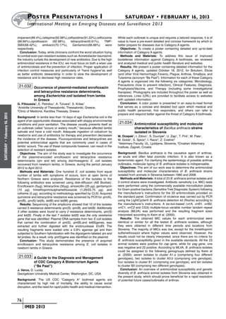 Poster  Presentations I	                                                   SATURDAY • FEBRUARY 16, 2013
                            	International Meeting on Emerging Diseases and Surveillance 2 013

                      imipenem (89.4%), cefepime (92.98%),ceftazidime (91.22%),ceftizoxime         While each outbreak is unique and requires a tailored response, it is of
                      (66.66%),ciprofloxacin      (92.98%),    tetracycline(45.61%),     TMP-      value to have a pre-event detailed and concise framework by which to
                      SMX(68.42%),        amikacin(70.17%),     Gentamicin(66.66%)        were     better prepare for diseases due to Category A agents.
                      respectively.                                                                  Objectives: To create a poster containing detailed and up-to-date
                        Conclusion: Today, while clinicians confront the worst situation trying    information of Category A agents.
                      to combat even pan-resistant isolates such as Acinetobacter baumannii,         Methods and Materials: To address this issue of improved
                      the industry curtails the development of new antibiotics. Due to the high    biodefense information against Category A biothreats, we reviewed
                      antimicrobial resistance in the ICU, we must focus on both a wiser use       and analyzed medical and public health literature and websites.
                      of antimicrobials and the prevention of infection. Proper application of       Results: We present a poster containing detailed information for the
                      infection control measures and particularly of “hand hygiene”as well         Category A agents, updated October 18, 2012, for Botulism, Ebola
                      as better antibiotic stewardship in order to slow the development of         (and other Viral Hemorrhagic Fevers), Plague, Anthrax, Smallpox, and
                      resistance and to decrease high resistance rates.                            Tularemia (acronym “Be Past”). Information for each of these Category
                                                                                                   A agents is organized into the following six categories: Microbiology,
                       21.032 Occurrence of plasmid-mediated enrofloxacin                          Precautions (how to prevent infection), Clinical Features, Diagnosis,
                                                                                                   Prophylaxis/Vaccine, and Therapy (including some investigational
                                  and tetracycline resistance determinants,                        therapies). Photographs are included throughout the poster as well as
                                  among Escherichia coli isolated from lambs                       references. Links (URL) are provided to facilitate access to websites
                                  in Greece                                                        with updated information.
                      G. Filioussis1, E. Petridou1, A. Tzivara2, S. Kritas1                          Conclusion: A color poster is presented in an easy-to-read format
                      1
                        Aristotle University of Thessaloniki, Thessaloniki, Greece,                that serves as a concise and detailed tool upon which medical and
                      2
                        Clinic of Medicine, Karditsa Thessaly, Greece                              public health personnel, first responders, and others can refer to
                                                                                                   prepare and respond better against the threat of Category A biothreats.
February 16, 2013




                      Background: In lambs less than 10 days of age Escherichia coli is the
                      agent of an opportunistic disease associated with sloppy environmental
                      conditions and poor sanitation. The disease usually presents itself as
                                                                                                    21.034 Antimicrobial susceptibility and molecular
                      an outbreak called “scours or watery mouth,” because affected lambs                       characteristics of Bacillus anthracis strains
                      salivate and have a cold mouth. Adequate ingestion of colostrum by                        isolated in Slovenia
                      newborns and use of antibiotics for therapy and prevention decreases         M. Ocepek1, I. Zdovc1, S. Duvnjak2, U. Zajc1, T. Pirš1, M. Pate1,
                      the incidence of the disease. Fluoroquinolones and tetracyclines are         M. Golob1, S. Spicic2, I. Racic2, Z. Cvetnic2
                      potential antimicrobial agents that are commonly used in cases of
 •




                                                                                                   1
                                                                                                     Veterinary Faculty, UL, Ljubljana, Slovenia, 2Croatian Veterinary
SATURDAY




                      lambs’ scours. The use of these compounds however, can result in the         Institute, Zagreb, Croatia
                      selection of resistant isolates.
                        Objectives: The aim of the study was to investigate the occurrence         Background: Bacillus anthracis is the causative agent of anthrax,
                      of the plasmid-encoded enrofloxacin and tetracycline resistance              an acute and often fatal zoonotic infection. It is also known as a
                      determinants (qnr and tet) among diarrhoeagenic E. coli isolates             bioterroristic agent. For clarifying the epidemiology of possible anthrax
                      recovered from newborn lambs, in Greece, during the period January           outbreaks, molecular typing of B. anthracis isolates is indispensable.
                      2012 to April 2012.                                                            Objectives: The aim of our work was to determine the antimicrobial
                        Methods and Materials: One hundred E. coli isolates from equal             susceptibility and molecular characteristics of B. anthracis strains
                      number of lambs with symptoms of scours, born at open farms of               isolated from animals in Slovenia between 1960 and 2008.
                      Northern Greece were analyzed. Resistance of the isolates to the               Methods and Materials: A total of 23 B. anthracis animal isolates and
                      following antibiotics was screened using disk-diffusion (AB Biodisk):        3 control strains were investigated. Antibiotic sensitivity (i.e. MIC) tests
                      Enrofloxacin (5μg), tetracycline (30μg), amoxicillin (25 μg), gentamycin     were performed using the commercially available microdilution plates
                      (10 μg), trimethoprim/sulphamethoxazole (1,29/23,75 μg), and                 for Gram positive bacteria (Sensititre Trek Diagnostic System) following
                      cefixime (5 μg), according to methodology specified by CLSI. Acquired        the manufacturer’s instructions for the 20 antimicrobials provided on
                      quinolone and tetracycline resistance was screened by PCR for qnr(A),        the standard panel. Confirmation of virulence was carried out by PCR
                      qnr(B), qnr(S) tet(A), tet(B) and tet(M) genes.                              using the LightCycler® B. anthracis detection kit (Roche) according to
                        Results: Sequencing of the amplicons showed that 10 of the isolates        the manufacturer’s instructions. A six-loci-based (vrrA, vrrB1, vrrB2,
                      carried 3 resistance determinants qnr(S), qnr(B), and tet(B). Additionally   vrrC1, vrrC2 and CG3) multiple-locus variable number tandem repeat
                      5 other isolates were found to carry 2 resistance determinants, qnr(S)       analysis (MLVA) was performed and the resulting fragment sizes
                      and tet(B). Finally in the last 7 isolates tet(B) was the only resistance    interpreted according to Keim et al. (2000).
                      gene that was identified. Plasmid DNA samples from two E.coli isolates         Results: The obtained MIC values for each antimicrobial were
                      that carried the combination of qnr(S), qnr(B),and tet(B)genes, was          identical or similar for all the tested B. anthracis isolates, although
                      extracted and further digested with the endonuclease EcoRI. The              they were obtained in different time periods and locations from
                      resulting fragments were loaded onto a 0.8% agarose gel and then             Slovenia. The majority of MICs was low, except for the trimethoprim/
                      subjected to Southern hybridization with the digoxigenin-labeled qnr and     sulfamethoxazol where higher values were observed. However, the
                      tet probes. As a result, only qnr(S)gene was identified on the plasmid.      results could not be clearly interpreted, since there are no criteria for
                        Conclusion: This study demonstrates the presence of acquired               B. anthracis susceptibility given in the available standards. All the 23
                      enrofloxacin and tetracycline resistance among E. coli isolates in           animal isolates were positive for cap gene, while for pag gene, one
                      newborn lambs in Greece.                                                     was negative and 22 positive. According to MLVA, B. anthracis isolates
                                                                                                   could be assigned to the following genogroups defined by Keim et
                                                                                                   al. (2000): seven isolates to cluster A1.a (comprising four different
                       21.033 A Guide to the Diagnosis and Management                              genotypes), two isolates to cluster A3.b (comprising one genotype),
                                  of CDC Category A Bioterrorism Agents                            four isolates to cluster B1 (comprising one genotype), and ten isolates
                                  (“Be Past”)                                                      to cluster B2 (comprising two different genotypes).
                      J. Varco, D. Lucey                                                             Conclusion: An overview of antimicrobial susceptibility and genetic
                      Georgetown University Medical Center, Washington, DC, USA                    diversity of B. anthracis animal isolates from Slovenia was obtained in
                                                                                                   the present study, which should prove beneficial for a rapid resolution
                      Background: The US CDC “Category A” biothreat agents are                     of potential future cases/outbreaks of anthrax.
                      characterized by high risk of mortality, the ability to cause social
                      disruption, and the need for rapid public health and medical intervention.



                    	 76
                    	    	 IMED 2013
 