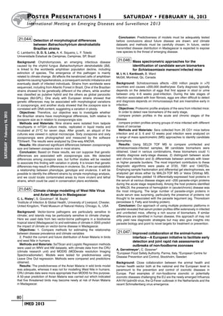 Poster  Presentations I	                                                    SATURDAY • FEBRUARY 16, 2013
                             	International Meeting on Emerging Diseases and Surveillance 2 013

                                                                                                       Conclusion: Predictiveness of models must be adequately tested
                       21.044 Detection of morphological differences                                 before conclusions about future disease are drawn; and climate
                                   between Batrachochytrium dendrobatidis                            datasets and methods must be carefully chosen. In future, vector
                                   Brazilian strains                                                 transmitted disease distribution in Madagascar is expected to expose
                      C. Lambertini, D. D. S. Leite, A. K. Siqueira, L. F. Toledo                    new species to the threat of emerging disease.
                      Universidade Estadual de Campinas, Campinas, SP, Brazil
                      Background: Chytridiomycosis, an emerging infectious disease
                                                                                                      21.046 Mass spectrometric approaches for the
                      caused by the chytrid fungus Batrachochytrium dendrobatidis (Bd),                           identification of candidate serum biomarkers
                      is linked to the worldwide amphibian population decline, including                          for Schistosomiasis mansoni infected mice
                      extinction of species. The emergence of this pathogen is mainly                M. I. H. I. Kardoush, B. Ward
                      related to climate change. Bd affects the keratinized cells of amphibian       McGill, Montreal, Qc, Canada
                      epidermis causing hyperkeratosis, a consequent osmotic imbalance and
                      eventually death of infected individuals. Strains from worldwide were          Background: Schistosomiasis affects ~200 million people in >70
                      sequenced, including from Atlantic Forest in Brazil. One of the Brazilian      countries and causes >200,000 deaths/year. Early diagnosis typically
                      strains showed to be genetically different of the others, while another        depends on the detection of eggs that first appear in stool or urine
                      was classified as putative hybrid and the others as global panzootic           between only 4–6 weeks post-infection. During the late stages of
                      lineages (Bd-GPL). One study with European strains showed that                 infection associated with liver fibrosis, eggs are often difficult to detect
                      genetic differences may be associated with morphological variations            and diagnosis depends on immunoassays that are insensitive early in
                      in zoosporangia, and another study showed that the zoospore size is            infection.
                      correlated with DNA content, suggesting a variation in ploidy.                   Objectives: Proteomic profile analysis of the sera from infected mice:
                         Objectives: Therefore, our objective was to investigate whether               In order to detect new biomarkers of the early stage,
February 16, 2013




                      the Brazilian strains have morphological differences, both relative to           compare protein profiles in the acute and chronic stages of the
                      zoospore size as in relation to zoosporangia size.                             disease
                         Methods and Materials: Nine strains were isolated from tadpole                compare protein profiles among groups of mice infected with different
                      mouthparts in mTGH culture media, replicated in liquid media and               doses of cercariae
                      incubated at 21°C for seven days. After growth, an aliquot of the                Methods and Materials: Sera collected from 26 CD1 mice before
                      cultures was viewed in optical microscope. Sixty zoospores and sixty           infection and at 3, 6 and 12 weeks post infection were analyzed on
                      zoosporangia were photographed and measured by the software                    a range of mass spectrometric (MS) approaches to identify candidate
                      TSView®. The results were analyzed by One-way ANOVA.                           biomarkers.
 •




                                                                                                       Results: Using SELDI TOF MS to compare uninfected and
SATURDAY




                         Results: We observed significant differences between zoosporangia
                      size and between zoospore size in most strains.                                schistosomiasis-infected samples, 88 candidate biomarkers were
                         Conclusion: Based on these results, we can suppose that genetic             obtained. Used in various combinations, these biomarkers could 1)
                      differences are associated with zoosporangia size. We detected                 reliably diagnose early-stage disease, 2) distinguish between acute
                      differences among zoospore size, but further studies will be needed            and chronic infection and 3) differentiate between animals with lower
                      to associate this finding with variation in ploidy. It is known that genetic   vs higher parasite burdens. The most important contributors to these
                      differences may result in differences in virulence. So, if we can establish    diagnostic algorithms were peaks at 3720, 7081 and 13407Da.
                      a relationship between phenotype, genotype and virulence, it will be           Employing sample fractionation and differential gel electrophoresis, we
                      possible to identify the different strains by simple morphology analysis,      analyzed gel slices either by MALDI-TOF MS or Velos Orbitrap MS.
                      and we could locate contaminated areas by more virulent and lethal             These approaches yielded 10 differentially-expressed host proteins in
                      strains, which could be used in conservation plans worldwide.                  the serum at various disease stages and ~200 parasite-origin proteins
                                                                                                     during the acute stage respectively. Among the host proteins identified
                                                                                                     by MALDI, the presence of hemoglobin in (acute/chronic) disease was
                       21.045 Climate change modelling of West Nile Virus                            the most intriguing. The large number of parasite-origin proteins in
                                   and Avian Malaria in Madagascar                                   acute serum was surprising, particularly the presence of proteins not
                      C. L. Risley1, S. Goodman2, M. Baylis1                                         thought to be associated with the parasite tegument (eg. Thioredoxin
                      1
                       Institute of Infection & Global Health, University of Liverpool, Chester,     peroxidase 3, Fatty acid binding protein).
                      United Kingdom, 2Field Museum of Natural History, Chicago, IL, USA               Conclusion: Our approach of using multiple proteomic platforms in
                                                                                                     parallel revealed that serum protein profiles differ extensively in infected
                      Background: Vector-borne pathogens are particularly sensitive to               and uninfected mice, offering a rich source of biomarkers. If similar
                      climate; and islands may be particularly sensitive to climate change.          differences are identified in human disease, this approach of may not
                      Here we used data from two vector-borne pathogens in a biodiverse              only yield new diagnostic strategies but may also give insights into
                      tropical island (Madagascar) to and estimates of climate in 2055 predict       parasite biology and point to novel targets for treatment or prevention.
                      the impact of climate on vector-borne disease in Madagascar.
                        Objectives: 1. Compare methods for estimating the relationship
                      between disease prevalence and climate variables                                21.047 Improved collaboration at the animal-human
                        2. Predict the current and future distribution of Avian Malaria in birds                  interface—A European initiative to facilitate early
                      and west Nile in humans                                                                     detection and joint rapid risk assessments of
                        Methods and Materials: SaTScan and Logistic Regression methods                            outbreaks of non-foodborne zoonoses
                      were used on WNV and AM datasets, with climate data from the CRU
                                                                                                     A. Gervelmeyer1, C. Gossner2
                      (climate research unit) and MODIS (MODerate resolution Imaging                 1
                                                                                                       European Food Safety Authority, Parma, Italy, 2European Centre for
                      Spectroradiometer). Models were tested for predictiveness using
                                                                                                     Disease Prevention and Control, Stockholm, Sweden
                      Leave One Out regression. Methods were compared and predictions
                      obtained.                                                                      Background: Close collaboration between the animal health and
                        Results: The predictiveness of the Avian Malaria in wild birds model         human health sector both at the national and the European level is
                      was adequate, whereas it was not for modelling West Nile in humans.            paramount to the prevention and control of zoonotic diseases in
                      CRU climate data were more appropriate than MODIS for this purpose.            Europe. Past examples of non-foodborne zoonotic or potentially
                      A 50-year prediction of Avian Malaria was carried out which indicated          zoonotic diseases challenging the EU are the newly emerged Influenza
                      that five threatened birds may become newly at risk of Avian Malaria           A/H1N1/pdm09 virus, the Q-Fever outbreak in the Netherlands and the
                      in Madagascar.                                                                 recent Schmallenberg virus emergence.



                    	 80
                    	    	 IMED 2013
 