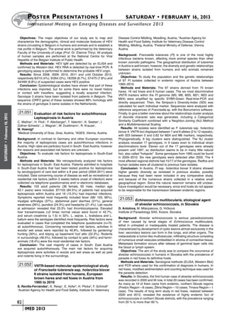 Poster  Presentations I	                                                   SATURDAY • FEBRUARY 16, 2013
                            	International Meeting on Emerging Diseases and Surveillance 2 013

                        Objectives: The major objectives of our study are to map and               Disease Control Mödling, Moedling, Austria, 2Austrian Agency for
                      characterize the demographic, clinical and molecular features of HEV         Health and Food Safety, Institute for Veterinary Disease Control
                      strains circulating in Belgium in humans and animals and to establish a      Mödling, Mödling, Austria, 3Federal Ministry of Defense, Vienna,
                      risk profile in Belgium. The animal work is performed by the Veterinary      Austria
                      Faculty of the University of Liège (Prof. Dr. Etienne Thiry). All analysis
                      of human samples are performed at the National Centre for Viral              Background: Francisella tularensis (Ft) is one of the most highly
                      Hepatitis of the Belgian Institute of Public Health.                         infectious bacteria known, affecting more animal species than other
                        Methods and Materials: HEV IgM are detected by an ELISA and                known zoonotic pathogens. The geographical distribution of tularemia
                      confirmed by Western blot. HEV RNA is detected by real-time PCR. A           in Austria is well known, however, the diversity and genetic relationships
                      genotyping assay is performed to determine the probable HEV origin.          between strains isolated from humans and wild animals remained
                        Results: Since 2008, 2009, 2010, 2011 and until October 2012,              unknown.
                      respectively 8/210 (4%), 9/264 (3%), 18/206 (8.7%), 37/475 (7.8%) and          Objectives: To study the population and the genetic relationships
                      34/499 (6.8%) of suspected cases were HEV positive.                          of 97 Ft isolates collected in endemic regions of Austria between
                        Conclusion: Epidemiological studies have shown that part of these          1995–2010.
                      infections was imported, but for some there were no travel history             Methods and Materials: The 97 strains derived from 75 brown
                      or contact with travellers, suggesting a locally acquired infection.         hares, 16 red foxes and 6 human cases. The six most discriminative
                      Genotype 3 strains have been isolated from patients in Belgium. The          VNTR markers within the Ft genome (M3, M6, M20, M21, M22 and
                      sequence (ORF2 gene) of these isolates showed 88% homology with              M24) were amplified by specific SYBR-Green Real-time-PCR and
                      the strains of genotype 3 swine isolates in the Netherlands.                 directly sequenced. Then, the Simpson´s Diversity-Index (SDI) was
                                                                                                   calculated for each individual marker. Sequences were analyzed with
                                                                                                   reference sequences of Francisella sp. with the Bionumerics software.
                       21.051 Evaluation of risk factors for autochthonous                         Finally, to give a better overview about the relationships cluster analysis
February 16, 2013




                                  Leptospirosis in Austria                                         of discrete character sets was generated, including a Categorical
                      C. Wallner1, H. Flick1, F. Allerberger2, T. Valentin1, K. Seeber1, I.        Similarity Coefficient combined with a Neighbor-Joining (NJ) Method
                      Zollner-Schwetz1, J. Wagner1, W. Duettmann1, R. Krause1,                     and a Multidimensional Scaling.
                      M. Hoenigl1                                                                    Results: All isolates were identified as F. tularensis ssp. holarctica
                      1
                        Medical University of Graz, Graz, Austria, 2AGES, Vienna, Austria          biovar II. VNTR-loci displayed between 1 and 6 alleles (2 to 12 repeats),
                                                                                                   with SDI between 0 and 0.62 for M24 and M6 markers, respectively.
                      Background: In contrast to Germany and other European countries              Phylogenetically, 9 big clusters were distinguished. The NJ cluster
                      the majority of leptospirosis cases are autochthonous infections in          analysis revealed 17 genotypes, in 9 cases even to individual strain
 •




                      Austria. High rates are particlary found in South- East Austria, however     discriminations level. Eleven out of the 17 genotypes were already
SATURDAY




                      the reasons and associated risk factors are unknown.                         present until 1997, so distribution seems to be in many little natural
                         Objectives: To evaluate risk factors for leptospirosis in South-East      foci, also called “hotspots”. Some genotypes from 1995 could be found
                      Austria.                                                                     in 2009–2010. Six new genotypes were detected after 2005. The 4
                         Methods and Materials: We retrospectively analyzed risk factors           most affected regional districts had 15/17 of the genotypes. Redfox and
                      for leptospirosis in South- East Austria. Patients admitted to hospitals     human isolates were all clustered to previous hare isolates.
                      in South-East Austria that had been tested positive for leptospirosis          Conclusion: In Austria, Ft ssp. holarctica biovar II strains showed
                      by serology/point of care test within a 8 year period (2004-2011) were       higher genetic diversity as reviewed in previous studies, possibly
                      included. Data concerning course of disease as well as recreational or       because they had been never included in any comparative study,
                      residential risk factors (within 2 weeks before onset of infection) were     and because of the numerous strains collected in a relative small
                      collected via telephone questionnaires and/ or electronic databases.         geographical region. Since the natural reservoir remains still unclear,
                         Results: 103 adult patients (38 female, 65 male, median age               future investigation would be necessary, since end hosts do not appear
                      43.1 years) were included. 87/103 (84.5%) of patients had acquired           to be responsible for the transmission between endemic regions.
                      leptospirosis within Austria and 16 (15.5%) had imported infections.
                      Symptoms reported most frequently included fever (68/ 103; 66%),
                                                                                                    21.053 Echinococcus multilocularis, etiological agent
                      myalgia/ arthralgia (37%), abdominal pain/ diarrhea (31%), general
                      weakness (26%), jaundice (24.3%) and headache (21.4%). Lab results                        of alveolar echinococcosis, in Slovakia
                      at admission revealed that 23.3% had thrombocytopenia. Elevated              D. Antolova, M. Miterpakova, G. Hrčková
                      liver transaminases (>2 times normal value) were found in 42.7%,             Institute of Parasitology SAS, Kosice, Slovakia
                      and serum creatinine (≥ 1.5) in 32%. L. sejroe, L. bratislava and L.
                      ballum were the serotypes identified most frequently. Risk factors were      Background: Alveolar echinococcosis is serious parasitozoonosis
                      evaluated in cases that completed the telephone questionaire (n=70,          of men caused by larval stages of Echinococcus multilocularis,
                      all autochthonous). Concerning recreationel risk factors, activities in      lethal in untreated or inadequately treated patients. The disease is
                      woods/ wet areas were reported by 40.8%, followed by gardening/              characterized by development of cystic lesions almost exclusively in the
                      hunting (30%), and tidying up basement/ hut/ attic (22.3%). Rodents          liver; secondary lesions can form in the lungs, and other organs. The
                      in surroundings (48.5%), followed by contact to pets (34%) and farm/-        metacestode is tumor-like multivesicular, infiltrating structure consisting
                      animals (18.4%) were the most residential risk factors.                      of numerous small vesicules embedded in stroma of connective tissue.
                         Conclusion: The vast majority of cases in South- East Austria             Metastasis formation occurs after release of germinal layer cells into
                      are acquired autochthonously. The main risk factors for acquiring            the blood or lymph system.
                      leptospirosis were activities in woods and wet areas as well as pets            Objectives: The aim of the study was to compare the occurrence of
                      and rodents living in the surroundings.                                      alveolar echinococcosis in humans in Slovakia with the prevalence of
                                                                                                   parasite in red foxes its definitive hosts.
                                                                                                      Methods and Materials: Serological methods (ELISA, Western Blot)
                       21.052 VNTR-based molecular epidemiological study                           and PCR where used for the confirmation of diagnosis in humans. In
                                  of Francisella tularensis ssp. holarctica biovar                 red foxes, modified sedimentation and counting technique was used for
                                  II strains isolated from humans, European                        the parasite detection.
                                                                                                      Results: In Slovakia, the first human case of alveolar echinococcosis
                                  brown hares and red foxes in Austria from
                                                                                                   was recorded in 2000 and till now, in total 20 cases has been confirmed.
                                  1995 to 2010                                                     As many as 19 of them came from endemic, northern Slovak regions
                      S. Revilla-Fernández1, K. Reisp1, E. Hofer2, H. Plicka3, F. Schmoll2         (Prešov Region—8 cases; Žilina Region—10 cases; Trnava Region—1
                      1
                       Austrian Agency for Health and Food Safety, Institute for Veterinary        case). The results of long term study in red foxes, realized between
                                                                                                   2000 and 2012, revealed the existence of highly endemic foci of
                                                                                                   echinococcosis in northern Slovak districts, with the prevalence ranging
                    	 82                                                                           from 20 % to more than 60 %.

                    	    	 IMED 2013
 