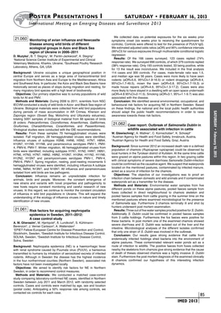 Poster  Presentations I	                                                 SATURDAY • FEBRUARY 16, 2013
           	International Meeting on Emerging Diseases and Surveillance 2 013

                                                                             We collected data on potential exposures for the six weeks prior
 21.060 Monitoring of avian influenza and Newcastle                        symptoms onset (six weeks prior to receiving the questionnaire for
            Disease among wild birds of different                          controls). Controls were offered to test for the presence of PUUV IgG.
            ecological groups in Azov and Black Sea                        We estimated adjusted odds ratios (aOR) and 95% confidence intervals
            region of Ukraine in 2006–2011                                 (95%CI) for various exposures through multivariable conditional logistic
D. Muzyka1, B. T. Stegniy1, M. Pantin-Jackwood2, A. Stegniy1               regression
1
 National Science Center Institute of Experimental and Clinical              Results: Of the 166 cases surveyed, 123 cases replied (74%
Veterinary Medicine, Kharkiv, Ukraine, 2Southeast Poultry Research         response rate). We surveyed 996 controls, of which 379 controls replied
Laboratory, Athens, GA, USA                                                (38% response rate). Only 193 controls tested, 33 being positive, while
                                                                           for 13 the result was inconclusive. We included in the final analysis
Background: Ukraine occupies a unique geographical position in             114 cases and 300 controls. For cases, male-female ratio was 1.5,
central Europe and serves as a large area of transcontinental bird         and median age was 56 years. Cases were more likely to have seen
migration from Northern Asia and Europe to the Mediterranean, Africa       rodents (aOR=5.6, 95%CI=1.8-16.5) or rodent droppings (aOR=9.4,
and Southwest Asia. In particular, the Azov and Black Sea Basins have      95%CI=1.7-49.5), mown the lawn (aOR=5.8, 95%CI=1.7-19.3) or
historically served as places of stops during migration and nesting, for   made house repairs (aOR=4.6, 95%CI=1.3-17.2). Cases were also
many migratory bird species with a high level of biodiversity.             more likely to have stayed in a dwelling with an open space underneath
  Objectives: Our primary objective was to survey populations of wild      (aOR=4.8 95%CI=2-11.5). Smoking (aOR=3.1, 95%=1.1-9.7) was also
birds for AI and PMV.                                                      associated with the disease.
  Methods and Materials: During 2006 to 2011, scientists from NSC            Conclusion: We identified several environmental, occupational, and
IECVM conducted a study of wild birds in Azov- and Black Sea region of     behavioural risk factors for acquiring NE in Northern Sweden. Based
Ukraine. Biological materials were collected from wild bird populations    on these findings, the national and the local public health authorities
during periods of mass accumulation in AR Crimea, Kherson and              should adapt the public health recommendations in order to raise




                                                                                                                                                         SATURDAY
Zaporigia region (Sivash Bay, Molochniy and Utlyukskiy estuaries);         awareness towards these risk factors.
totaling 5091 samples of biological material from 66 species of birds
(8 orders: Pelecaniformes, Ciconiiformes, Anseriformes, Galliformes,        21.062 Case report: Outbreak of Salmonella Dublin in
Gruiformes, Charadriiformes, Coraciiformes, and Passeriformes).
Virological studies were conducted with the OIE recommendations.                        wildlife associated with infection in cattle




                                                                                                                                                           •
  Results: From these samples 79 hemagglutinated viruses were              W. Glawischnig1, A. Wallner1, C. Kornschober2, K. Schoepf1




                                                                                                                                                         February 16, 2013
isolated. Fall migration, 28 hemagglutinated viruses were identified;      1
                                                                             Austrian Agency for Health and Food Safety, Innsbruck, Austria,
influenza viruses of subtypes H3N8, Н4N6, H5N2, Н7N?, H8N4,                2
                                                                             Austrian Agency for Health and Food Safety, Graz, Austria
H10N7, H11N9, Н11N8, and paramixovirus serotypes PMV-1, PMV-
4, PMV-6, PMV-7. Winter migration, 46 hemagglutinated viruses from         Background: Since summer 2012 an increased death rate in a defined
birds were identified; including subtypes H1N1, H1N2, Н4N?, H6N1,          population of chamois (Rupicaprae rupicaprae) could be observed by
H7N6, H7N3, H7N7, H8N2, H9N2, H10N7, H10N4, H11N2, Н11N6,                  local hunters in the Tyrolean district of Kufstein. At the same time cattle
H12N2, H15N7 and paramyxoviruses serotypes PMV-1, PMV-4,                   were grazed on alpine pastures within this region. In two grazing cattle
PMV-6, PMV-7. Spring migration, nesting, post-nesting movements 5          with clinical symptoms of severe diarrhoea Samonella Dublin-infection
hemagglutinated viruses were identifed, including influenza A subtype      could be confirmed as the causative agent. We suspect that waterponds
H4N6, N6N4, N13N?, and N16N?. All influenza and paramixiviruses            located on the mentioned pastures, contaminated by infected manure,
isolated from wild birds are low pathogenic.                               acted as a source of infection for the chamois.
  Conclusion: Influenza remains an unpredictable infection for                Objectives: The objective of our investigations was to proof an
animals, birds and people. Moreover, the constant emergence of             infection chain between domestic and wild animals and if contaminated
new strains and variants with novel properties and pathogenicity to        waterponds act as a transmitter for the disease.
new hosts require constant monitoring and careful research of new             Methods and Materials: Environmental water samples from five
viruses. In this regard, we continue to monitor the constant circulation   different ponds on these alpine pastures, pooled faeces sample from
of influenza in wild bird populations in Ukraine. This will expand the     foxes collected in direct neighbourhood to chamois skeleton and
understanding of the ecology of influenza viruses in nature and timely     pooled faeces samples from cattle grazing in the summer time on the
identification of new viruses.                                             mentioned pastures where examined microbiological for the presence
                                                                           of Salmonella spp. Furthermore 3 chamois terminally ill and shot by
                                                                           hunters underwent post mortem examination.
 21.061 Risk factors for acquiring nephropatia                                Results: Three out of five water samples proofed positive for S. Dublin.
            epidemica in Sweden, 2011–2012:                                Additionally S. Dublin could be confirmed in pooled faeces samples
            A case control study                                           from 3 cattle holdings. Furthermore the fox faeces were positive for
                                                                           these bacteria. In post mortem one of the examined chamois showed
A. M. Gherasim1, M. Hjertqvist2, Å. Lundkvist3, S. Kühlmann-
                                                                           severe diarrhoea and S. Dublin was isolated out of the liver and the
Berenzon3, J. Verner Carlsson3, A. Wallensten3
                                                                           intestine. Microbiological analyses of the different isolates confirmed
1
  EPIET Fellow-European Centre for Disease Prevention and Control,
                                                                           that only one strain of S. Dublin was involved in the outbreak.
Stockholm, Sweden, 2Swedish Institute for Infectious Disease Control,
                                                                              Conclusion: Our results gave strong evidence that cattle from
SOLNA, Sweden, 3Swedish Institute for Infectious Disease Control,
                                                                           endemically infected holdings shed bacteria into the environment of
Solna, Sweden
                                                                           alpine pastures. These contaminated relevant water ponds act as a
Background: Nephropatia epidemica (NE) is a haemorrhagic fever             route of infection to wildlife. The positive faeces from foxes collected
with renal syndrome caused by Puumala virus (PUUV), a hantavirus           nearby the skeletons from chamois give strong evidence that the cause
transmitted to humans by inhalation of aerosolized excreta of infected     of death of theses observed chamois was a highly invasive S. Dublin
rodents. Although in Sweden the disease has the highest incidence          stain. Furthermore the post mortem diagnosis of the examined clinically
in the four northernmost counties (Northern Sweden), associated risk       ill chamois confirmed our hypothesis of this interesting infection
factors have not been investigated locally.                                dynamics.
  Objectives: We aimed to identify risk factors for NE in Northern
Sweden, in order to recommend control measures.
  Methods and Materials: We conducted a matched case-control
study comparing laboratory-confirmed NE cases, identified in Northern
Sweden between July 2011 and March 2012, with randomly selected
controls. Cases and controls were matched by age, sex and location
(postal code). Anticipating a 50% response rate among controls, we
contacted six controls for each case.
                                                                                                                      	                         	 85
                                                                                                                      	         IMED 2013
 