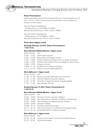 G eneral  I nformation
		                 International Meeting on Emerging Diseases and Surveillance 2 013


         Poster Presentations
         Poster presentations will be held on Saturday, February 16 and Sunday, February 17
         from 11.45 to 13.15hrs. During this period all presenters must be available for
         discussion at their posters.

         Set-up for Poster Presentations I:
         	 Saturday, February 16 from 08:00 to 10:30hrs
         Removal: Saturday, February 16 from 16:30 to 18:00hrs

         Set-up for Poster Presentations II:
          Sunday, February 17 from 08:00 to 10:30hrs
         Removal: Sunday, February 17 from 16:30 to 18:00hrs

         Poster Areas (Upper Level)
         Saturday, February 16, 2013 / Poster Presentations I
         11:45–13:15
         Room Bruckner/Mahler/Brahms / Upper Level:
         Abstract Number	 Topic
         21.001 – 21.032	 Antimicrobial resistance
         21.033 – 21.034	 Bioterrorism and biological warfare
         21.035 – 21.045	 Climate change and ecological factors in disease emergence
         21.046 – 21.079	 Diseases at the interface of humans, wildlife and other animals
         21.080 – 21.095	 Diseases of animals
         21.096 – 21.114	 Foodborne and waterborne diseases
         21.115 – 21.127	 Infections of public health significance

         Klimt Ballroom I / Upper Level:
         Abstract Number	 Topic
         21.128 – 21.169	 Infections of public health significance (continued)
         21.170 – 21.180	 Infections related to travel and migration
         21.181 – 21.184	 Innovations in diagnostic tests for emerging diseases
         21.185 – 21.187	 New pathogen discovery

         Sunday, February 17, 2013 / Poster Presentations II
         11:45–13:15
         Room Bruckner/Mahler/Brahms / Upper Level:
         Abstract Number 	 Topic
         22..001 – 22.027	 Influenza and other respiratory infections
         22..028 – 22.060 	 New approaches to outbreak surveillance and monitoring
         22..061 – 22.093 	 New, emerging, and neglected zoonotic diseases
         22..094 – 22.097 	 Outbreak modeling
         22..098 – 22.116 	 Outbreak response and control
         22.117 – 22.118 	 Public communication of outbreaks and emerging diseases
         22.119 – 22.125	 Sociopolitical factors in disease emergence

         Klimt Ballroom I / Upper Level:
         Abstract Number 	 Topic
         22.126 – 22.138 	 Vaccines and emergence of vaccine preventable diseases
         22.139 – 22.185	 Vectorborne diseases
                                                                           	                   	5
                                                                           	       IMED 2013
 