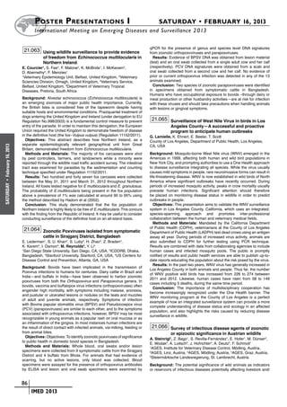 Poster  Presentations I	                                                      SATURDAY • FEBRUARY 16, 2013
                             	International Meeting on Emerging Diseases and Surveillance 2 013

                                                                                                       qPCR for the presence of genus and species level DNA signatures
                       21.063 Using wildlife surveillance to provide evidence                          from zoonotic orthopoxvviruses and parapoxviruses.
                                   of freedom from Echinococcus multilocularis in                        Results: Evidence of BPSV DNA was obtained from lesion material
                                   Northern Ireland.                                                   (teat) and an oral swab collected from a single adult cow and her calf
                      E. Courcier1, S. Fee2, F. Malone2, K. McBride1, I. McKeown3,                     (respectively). PCV DNA signatures were obtained from a scab and
                      D. Abernethy4, F. Menzies1                                                       oral swab collected from a second cow and her calf. No evidence of
                      1
                       Veterinary Epidemiology Unit, Belfast, United Kingdom, 2Veterinary              prior or current orthopoxvirus infection was detected in any of the 13
                      Sciencies Division, Omagh, United Kingdom, 3Veterinary Service,                  animals examined.
                      Belfast, United Kingdom, 4Department of Veterinary Tropical                        Conclusion: Two species of zoonotic parapoxviruses were identified
                      Diseases, Pretoria, South Africa                                                 in specimens obtained from symptomatic cattle in Bangladesh.
                                                                                                       Humans who have occupational exposure to bovids –through dairy or
                      Background: Alveolar echinococcus (Echinococcus multilocularis) is               meat production or other husbandry activities—are at risk for infection
                      an emerging zoonosis of major public health importance. Currently,               with these viruses and should take precautions when handling animals
                      the British Isles is considered free of the tapeworm despite having              with lesions or gingival symptoms.
                      suitable hosts and environmental conditions. Praziquantel treatment of
                      dogs entering the United Kingdom and Ireland (under derogation to EU
                      Regulation No.998/2003) is a fundamental control measure to prevent               21.065 Surveillance of West Nile Virus in birds in Los
                      entry of the parasite. In order to maintain this derogation, the European                    Angeles County—A successful and proactive
                      Union required the United Kingdom to demonstrate freedom of disease                          program to anticipate human outbreaks
                      in the definitive host (the fox–Vulpus vulpus) (Regulation 11152/2011).          G. Lamielle, K. Ehnert, E. Beeler, T. Scott
                        Objectives: This abstract describes how Northern Ireland, as a                 County of Los Angeles, Department of Public Health, Los Angeles,
                      separate epidemiologically relevant geographical unit from Great                 CA, USA
February 16, 2013




                      Britain, demonstrated freedom from Echinococcus multilocularis.
                        Methods and Materials: The majority of fox carcasses were shot                 Background: Mosquito-borne West Nile virus (WNV) emerged in the
                      by pest controllers, farmers, and landowners while a minority were               Americas in 1999, affecting both human and wild bird populations in
                      reported through the wildlife road traffic accident survey. The intestinal       New York City, and prompting authorities to use a One Health approach
                      tract was examined for parasites by the sedimentation and counting               to disease surveillance integrating all species. While the virus usually
                      technique specified under Regulation 11152/2011.                                 causes mild symptoms in people, rare neuroinvasive forms can result in
                        Results: Two hundred and forty seven fox carcases were collected               life-threatening disease. WNV is now established in wild birds of North
                      between the May 31, 2011 and March 31, 2012 throughout Northern                  America where significant outbreaks have recently occurred. During
 •
SATURDAY




                      Ireland. All foxes tested negative for E multilocularis and E. granulosus.       periods of increased mosquito activity, peaks in crow mortality usually
                      The probability of E.multilocularis being present in the fox population          precede human infections. Significant attention should therefore
                      above a prevalence of 1% was calculated at around 90 to 95% using                be placed on monitoring disease status in wildlife in order to predict
                      the method described by Hadorn et al (2002).                                     outbreaks in people.
                        Conclusion: This study demonstrated that the fox population of                    Objectives: This presentation aims to validate the WNV surveillance
                      Northern Ireland is highly likely to be free of E.multilocularis. This concurs   system in Los Angeles County, California, which uses an integrated,
                      with the finding from the Republic of Ireland. It may be useful to consider      species-spanning approach and promotes inter-professional
                      conducting surveillance of the definitive host on an all-island basis.           collaboration between the human and veterinary medical fields.
                                                                                                          Methods and Materials: Mandated by the California Department
                                                                                                       of Public Health (CDPH), veterinarians at the County of Los Angeles
                       21.064 Zoonotic Poxviruses isolated from symptomatic                            Department of Public Health (LADPH) test dead crows using an antigen
                                   cattle in Sirajganj District, Bangladesh                            assay all year. During periods of increased virus activity, animals are
                      E. Lederman1, S. U. Khan2, S. Luby3, H. Zhao4, Z. Braden4,                       also submitted to CDPH for further testing using PCR technique.
                      K. Karem4, I. Damon4, M. Reynolds4, Y. Li4                                       Results are combined with data from collaborating agencies to include
                      1
                       San Diego State University, San Diego, CA, USA, 2ICDDRB, Dhaka,                 human cases and infected mosquito pools. The public is promptly
                      Bangladesh, 3Stanford University, Stanford, CA, USA, 4US Centers for             notified of results and public health services are able to publish up-to-
                      Disease Control and Prevention, Atlanta, GA, USA                                 date reports educating the population about the risk posed by the virus.
                                                                                                          Results: In the past two years, WNV virus has generally increased in
                      Background: Bovids have been implicated in the transmission of
                                                                                                       Los Angeles County in both animals and people. Thus far, the number
                      Poxvirus infections to humans for centuries. Dairy cattle in Brazil and
                                                                                                       of WNV positive wild birds has increased from 226 to 274 between
                      India—and buffalo in India—have been observed to harbor zoonotic
                                                                                                       2011 and 2012. Likewise, human cases have risen from 58 to 149
                      poxviruses from both the Orthopoxvirus and Parapoxvirus genera. In
                                                                                                       cases including 5 deaths, during the same time period.
                      bovids, vaccinia and buffalopox virus infections (orthopoxviruses) often
                                                                                                          Conclusion: The importance of multidisciplinary cooperation has
                      engender high morbidity, with symptoms including malaise, anorexia,
                                                                                                       become increasingly recognized under the One Health banner. The
                      and pustular or ulcerated lesions or nodules on the teats and muzzles
                                                                                                       WNV monitoring program at the County of Los Angeles is a perfect
                      of adult and juvenile animals, respectively. Symptoms of infection
                                                                                                       example of how an integrated surveillance system can provide a more
                      with Bovine papular stomatitis virus (BPSV) and Pseudocowpox virus
                                                                                                       complete understanding of disease status and ecology in an affected
                      (PCV) (parapoxviruses) are similar to each other, and to the symptoms
                                                                                                       population, and also highlights the risks caused by reducing disease
                      associated with orthopoxvirus infections, however, BPSV may be most
                                                                                                       surveillance in wildlife.
                      recognizable in young animals as a papular rash on oral mucosa or as
                      an inflammation of the gingiva. In most instances human infections are
                      the result of direct contact with infected animals, via milking, feeding or       21.066 Survey of infectious disease agents of zoonotic
                      from animal bites.                                                                           or epizootic significance in Austrian wildlife
                        Objectives: Objectives: To identify zoonotic poxviruses of significance
                                                                                                       A. Steinrigl1, Z. Bago1, S. Revilla-Fernández1, E. Hofer1, M. Dünser2,
                      to public health in domestic bovid species in Bangladesh.
                                                                                                       E. Wodak3, A. Loitsch3, J. Hofrichter4, A. Deutz5, F. Schmoll1
                        Methods and Materials: Whole blood, oral swabs and/or lesion                   1
                                                                                                         AGES, Institute for Veterinary Disease Control, Mödling, Austria,
                      specimens were collected from 9 symptomatic cattle from the Sirajganj            2
                                                                                                         AGES, Linz, Austria, 3AGES, Mödling, Austria, 4AGES, Graz, Austria,
                      District and 4 buffalo from Bhola. For animals that had evidence of              5
                                                                                                         Steiermärkische Landesregierung, St. Lambrecht, Austria
                      scarring, but no active lesions, only blood was collected. Blood
                      specimens were assayed for the presence of orthopoxvirus antibodies              Background: The potential significance of wild animals as indicators
                      by ELISA and lesion and oral swab specimens were examined by                     or reservoirs of infectious diseases potentially affecting livestock and/


                    	 86
                    	    	 IMED 2013
 