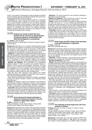 Poster  Presentations I	                                                   SATURDAY • FEBRUARY 16, 2013
                            	International Meeting on Emerging Diseases and Surveillance 2 013

                      controls. The majority of symptomatic as well as laboratory confirmed          Objectives: The study surveyed for avian influenza antibodies in
                      human brucellosis cases were inhabitants of Kakheti (43% and 23.75%)         local poultry in live bird markets.
                      and Qvemo-Qartli (38% and 22.5%) regions.                                      Methods and Materials: Three hundred and ninety six sera were
                        Conclusion: Our results demonstrate the existence of undetected            collected and tested by haemagglutination inhibition test.
                      human brucellosis cases in Georgia. The similar rate of brucellosis            Results: Overall avian influenza H5 subtype antibody prevalence
                      found among household members and the surrounding population                 and mean titre were 12.1 % and 7.73±0.35 log2 respectively. The
                      suggests that brucellosis is also prevalent in these groups. Based on        prevalence and mean titre were 12.15% and 7.30±0.50 log2 respectively
                      these findings, we propose the implementation of an active surveillance      for chickens; 16.39% and 9.90±0.10 log2 and 9.92%/ 6.92±0.58 log2 for
                      program for brucellosis with sensitive and effective laboratory              ducks and guinea fowls respectively. Taura live bird market had the
                      diagnostic testing to significantly increase the early detection of these    highest prevalence of 39.1% with a mean titre of 9.9 ± 0.11 log2.
                      unrecognized brucellosis cases in Georgia.                                     Conclusion: Chickens, ducks and guinea fowls in live bird markets
                                                                                                   in Jigawa State were exposed to H5 subtype antigen and are likely
                       21.075 Evidence for transfer of West Nile Virus                             to maintain avian influenza virus in the markets. There is a need for
                                                                                                   continuous active surveillance for avian influenza virus in live bird
                                  between African countries by migrating birds:                    markets especially in States where there are high likelihoods of poultry-
                                  Comparing migratory connectedness with                           migratory wild bird interaction.
                                  West Nile phylogenetic connectedness
                      C. L. Risley, A. Rich, M. Baylis                                              21.077 Perils of pigs and PICCs: Septic shock secondary
                      Institute of Infection & Global Health, University of Liverpool, Chester,
                      United Kingdom                                                                           to two plant pathogens in a pig farmer
                                                                                                   H. Yadav, D. Manning
                      Background: West Nile virus is currently invading Southern Europe            Mayo Clinic, Rochester, MN, USA
February 16, 2013




                      and the role of bird migration in its spread is not currently well known.
                      We attempted to detect the signal of introduction of West Nile to            Background: Increasingly, patients are receiving outpatient parenteral
                      new coutries via bird migration by comparing volume of migrating             intravenous therapy though peripherally inserted central catheters
                      susceptible birds with West Nile Virus strain sequence similarity.           (PICC). We describe a case of polymicrobial septic shock in a 54-year-
                        Objectives: 1) Classification of migratory bird species with regard to     old nurse from Pantoea sp. and Tsukamurella pulmonis. The patient
                      West Nile susceptibilty; 2) Quantification of migration of these species     was an avid gardener and pig farmer, two plausible sources of the
                      between African countires where West Nile strain data are available; 3)      polymicrobial infection.
                      Quantification of strain sequence similarity between African countries;        Objectives: Increase awareness of atypical blood stream infections
 •




                                                                                                   that result from increased use of long-term intravascular catheters.
SATURDAY




                      and 4) Correlation of strain sequence similarity and migratory
                      connectedness, adjusting for covariates associated with human activity.        Methods and Materials: Case report.
                        Methods and Materials: Nine authoritative bird encyclopedia                  Results: A 54-year-old female was evaluated for a second opinion for
                      detailing migration in Africa by species were searched through, in           a multifocal inflammatory CNS vasculitis, currently being managed with
                      addition to online sources of bird migration information. For those          monthly infusions of intravenous immunoglobulins (IVIG) via PICC line.
                      species living in countries where West Nile strain data were available       During her outpatient evaluation, she developed fevers, chills and felt
                      and susceptible to the virus, population size estaimates by country          generally unwell. She presented to the Emergency Room and was found
                      and migration routes by species were used to estimate migratory              to be hypotensive and tachycardic. She underwent aggressive fluid
                      connectness by species where this was not explicity given.                   resuscitation, and was started on broad spectrum antibiotic therapies
                        West Nile Virus strain sequences were obtained from NCBI’s                 with ciprofloxacin, cefepime and vancomycin. Chest X-ray and urine
                      nucleotide database and compared using BLAST to give values for              analysis were negative. Her PICC line was removed. Once stabilized,
                      strain sequence similarity between countries.                                further history was obtained. She was a full time nurse currently living
                        Strain sequence similarity was compared to migratory connectness           on a farm where she was involved with gardening (growing fruit and
                      correcting for distance between countries and international flights          vegetables), as well as caring for the farm swine livestock.
                      connecting them.                                                               After initial resuscitation, her clinical status improved rapidly. After
                        Results: We detected a signal of bird migration in the similarity of       9 hours peripheral and catheter blood cultures grew a gram negative
                      strains between countries; a regression by country of strain sequence        bacterium, later speciated to Pantoea sp. (sensitive to beta-lactams,
                      similarity on bird migratory connectedness, adjusted for international       quinolones and aminoglycosides). After 28 hours, blood cultures also
                      air traffic connectedness, produced a signficant positive correlation.       grew a gram positive coccus, later speciated to Tsukamurella pulmonis
                        Conclusion: Africa is the continent of emergence and early evolution       (sensitive to quinolones and aminoglycosides, resistant to beta
                      of West Nile and therefore the deepest diversity of West Nile strains are    lactams).
                      found between African countries. The detection of the signal of inter-         She continued to make improvements and was discharged from
                      country bird migration within Africa indicates that bird migration may       hospital on day 3 with a 14 day course of ciprofloxacin.
                      have played a significant role in the early spread of the disease.             Conclusion: Long-term indwelling vascular catheters increase risk of
                                                                                                   blood stream infections. We describe an unusual case of polymicrobial
                                                                                                   septic shock from two rare human pathogens, both plant pathogens, in
                       21.076 Avian influenza H5 subtype antibodies in                             an avid farmer. In patients who absolutely need long-term indwelling
                                  apparently healthy local poultry in live bird                    vascular catheters, counseling should take place on appropriate
                                  markets in Jigawa State, Nigeria                                 hygiene measures to minimize risk of bacterial contamination.
                      R. Miko1, A. Assam2, P. A. Abdu2
                      1
                       Ministry of Agriculture, Dutse, Jigawa, Nigeria, 2Ahmadu Bello               21.078 Two outbreaks of hemorrhagic fever with renal
                      University, Zaria -Nigeria, Zaria, kaduna, Nigeria
                                                                                                               syndome in Albania
                      Background: Jigawa State with over 90% of its poultry being extensively      P. Biberaj1, M. Kota2, N. Como3, E. Koreta2, E. Tomini2, D. Kraja4,
                      managed local poultry has a vast wetland, the Hadejia Nguru wetland,         A. Ndreu5, S. Bino2
                      which serves as a center for aggregation of migratory’ birds from Europe     1
                                                                                                     Faculty of Medical Sciences, University of Tirana, Tirana, Al, Albania,
                      and Asia. The wetland provides a point of interaction between migratory      2
                                                                                                     Institute of Public Health, Tirana, Albania, 3UHC “Mother Teresa”,
                      wild birds, resident wild birds and local poultry which are of great         Tirana, Albania, 4U.H.C. “Mother Teresa”, Tirana, Albania, 5UHC
                      significance in the ecology of avian influenza. Avian influenza outbreak     “Mother Teresa”, Tirane, Albania
                      in Jigawa State involved local poultry usually traded in live bird markets
                      and constitutes the bulk of the poultry population in the State.             Background: Hemorrhagic fever with renal syndrome (HFRS) have
                                                                                                   been identified in northern Albania in 1986. Most of the case shave
                                                                                                   been related to Dobrava-Belgrade virus (DOBV) hosted by different
                    	 90
                    	    	 IMED 2013
 