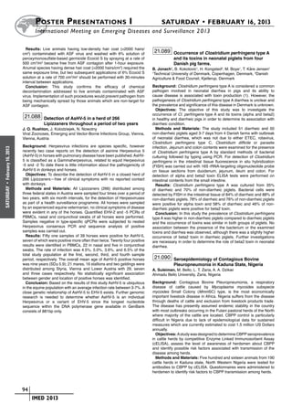 Poster  Presentations I	                                                 SATURDAY • FEBRUARY 16, 2013
                            	International Meeting on Emerging Diseases and Surveillance 2 013

                        Results: Live animals having low-density hair coat (<2000 hairs/
                      cm2) contaminated with ASF virus and washed with 6% solution of
                                                                                                  21.089 Occurrence of Clostridium perfringens type A
                      peroxymonosulfate-based germicide Ecocid S by spraying at a rate of                    and its toxins in neonatal piglets from four
                      500 cm3/m2 became free from ASF contagion after 1-hour exposure.                       Danish pig farms.
                      Anumal species having dense hair coat (>2000 hairs/cm2) required the       B. Jonach1, B. Kokotovic1, H. Kongsted2, M. Boye1, T. Kåre Jensen1
                      same exposure time, but two subsequent applications of 6% Ecocid S         1
                                                                                                  Technical University of Denmark, Copenhagen, Denmark, 2Danish
                      solution at a rate of 700 cm3/m2 should be performed with 30-minutes       Agriculture & Food Counsil, Kjellerup, Denmark
                      interval between applications.
                        Conclusion: This study confirms the efficacy of chemical                 Background: Clostridium perfringens type A is considered a common
                      decontamination addressed to live animals contaminated with ASF            pathogen involved in neonatal diarrhea in pigs and its ability to
                      virus. Implementation of such procedures would prevent pathogen from       cause disease is associated with toxin production (1). However, the
                      being mechanically spread by those animals which are non-target for        pathogenesis of Clostridium perfringens type A diarrhea is unclear and
                      ASF contagion.                                                             the prevalence and significance of this disease in Denmark is unknown.
                                                                                                   Objectives: The objective of this study was to investigate the
                                                                                                 occurrence of Cl. perfringens type A and its toxins (alpha and beta2)
                       21.088 Detection of AsHV-5 in a herd of 266                               in healthy and diarrheic pigs in order to determine its association with
                                  Lipizzaners throughout a period of two years                   diarrheic condition.
                      J. O. Rushton, J. Kolodziejek, N. Nowotny                                    Methods and Materials: The study included 51 diarrheic and 50
                      Viral Zoonoses, Emerging and Vector-Borne Infections Group, Vienna,        non-diarrheic piglets aged 3-7 days from 4 Danish farms with outbreak
                      Vienna, Austria                                                            of neonatal diarrhea, which was not due to either ETEC, rotavirus,
                                                                                                 Clostridium perfringens type C, Clostridium difficile or parasite
                      Background: Herpesvirus infections are species specific, however           infection. Jejunum and colon contents were examined for the presence
February 16, 2013




                      recently two case reports on the detection of asinine Herpesvirus 5        of Clostridium perfringens type A by standard methods of bacterial
                      (AsHV-5) in horses with pulmonary disease have been published. AsHV-       culturing followed by typing using PCR. For detection of Clostridium
                      5 is classified as a Gammaherpesvirus, related to equid Herpesvirus        perfringens in the intestinal tissue fluorescence in situ hybridization
                      -5 and -2 To date there is little information about the pathogenicity of   (FISH) was carried out with 16S rRNA-targeting oligonucleotide probe
                      AsHV-5 in donkeys and horses.                                              on tissue sections from duodenum, jejunum, ileum and colon. For
                        Objectives: To describe the detection of AsHV-5 in a closed herd of      detection of alpha and beta2 toxin ELISA tests were performed on
                      266 Lipizzaners—free of clinical symptoms with no reported contact         intestinal contents from the small intestine.
                      with donkeys.                                                                Results: Clostridium perfringens type A was cultured from 35%
 •




                        Methods and Materials: All Lipizzaners (266) distributed among
SATURDAY




                                                                                                 of diarrheic and 70% of non-diarrheic piglets. Bacterial cells were
                      three federal states in Austria were sampled four times over a period of   detected by FISH in the intestinal tissue of 84% of diarrheic and 88% of
                      two years, with six month intervals, for the detection of Herpesviruses    non-diarrheic piglets. 78% of diarrheic and 76% of non-diarrheic piglets
                      as part of a health surveillance programme. All horses were sampled        were positive for alpha toxin and 58% of diarrheic and 46% of non-
                      by an experienced equine veterinarian, no clinical symptoms of disease     diarrheic piglets were positive for beta2 toxin.
                      were evident in any of the horses. Quantified EHV-2 and -5 PCRs of           Conclusion: In this study the prevalence of Clostridium perfringens
                      PBMCs, nasal and conjunctival swabs of all horses were performed.          type A was higher in non-diarrheic piglets compared to diarrheic piglets
                      Samples negative in type-specific qPCRs were subjected to nested           and the occurrence of toxins was similar in both groups of piglets. No
                      Herpesvirus consensus PCR and sequence analysis of positive                association between the presence of the bacterium or the examined
                      samples was carried out.                                                   toxins and diarrhea was observed, although there was a slightly higher
                        Results: Fifty one samples of 39 horses were positive for AsHV-5,        occurrence of beta2 toxin in diarrheic piglets. Further investigations
                      seven of which were positive more often than twice. Twenty four positive   are necessary in order to determine the role of beta2 toxin in neonatal
                      results were identified in PBMCs, 22 in nasal and five in conjunctival     diarrhea.
                      swabs. The rate of infection was 4.5%, 5.0%, 3.6%, and 6.5% of the
                      total study population at the first, second, third, and fourth sample
                      period, respectively. The overall mean age of AsHV-5 positive horses        21.090 Seroepidemiology of Contagious Bovine
                      was nine years (SD± 5.9); 21 mares, 16 stallions and two geldings were                 Pleuropneumonia in Kaduna State, Nigeria
                      distributed among Styria, Vienna and Lower Austria with 29, seven          A. Suleiman, M. Bello, L. T. Zaria, A. A. Dzikwi
                      and three cases respectively. No statistically significant association     Ahmadu Bello University, Zaria, Nigeria
                      between gender and location of positive horses was identified.
                        Conclusion: Based on the results of this study AsHV-5 is ubiquitous      Background: Contagious Bovine Pleuropneumonia, a respiratory
                      in the equine population with an average infection rate between 3-7%. A    disease of cattle caused by Mycoplasma mycoides subspecie
                      close genetic relationship of AsHV-5 to EHV-5 exists. Further genomic      mycoides Small Colony (MmmSC) type, is the most economically
                      research is needed to determine whether AsHV-5 is an individual            important livestock disease in Africa. Nigeria suffers from the disease
                      Herpesvirus or a variant of EHV-5 since the longest nucleotide             through deaths of cattle and exclusion from livestock products trade.
                      sequence within the DNA polymerase gene available in GenBank               The disease has presently assumed endemic stability in the country
                      consists of 881bp only.                                                    with most outbreaks occurring in the Fulani pastoral herds of the North
                                                                                                 where majority of the cattle are located. CBPP control is particularly
                                                                                                 difficult in Nigeria due to lack of epidemiological data for sustained
                                                                                                 measures which are currently estimated to cost 1.5 million US Dollars
                                                                                                 annually.
                                                                                                   Objectives: A study was designed to determine CBPP seroprevalence
                                                                                                 in cattle herds by competitive Enzyme Linked Immunosorbent Assay
                                                                                                 (cELISA), assess the level of awareness of herdsmen about CBPP
                                                                                                 and identify possible risk factors associated with transmission of the
                                                                                                 disease among herds.
                                                                                                   Methods and Materials: Five hundred and sixteen animals from 190
                                                                                                 cattle herds in Kaduna state, North Western Nigeria were tested for
                                                                                                 antibodies to CBPP by cELISA. Questionnaires were administered to
                                                                                                 herdsmen to identify risk factors to CBPP transmission among herds.



                    	 94
                    	    	 IMED 2013
 