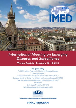 International Meeting on Emerging
     Diseases and Surveillance
        Vienna, Austria • February 15 –18, 2013

                               Co-sponsored by
         ProMED-mail, the Program for Monitoring Emerging Diseases
                               EcoHealth Alliance
        European Centre for Disease Prevention and Control ( ECDC )
  European Society of Clinical Microbiology and Infectious Diseases ( ESCMID)
       Food and Agriculture Organization of the United Nations ( FAO)
                                   HealthMap
                      Skoll Global Threats Fund (SGTF)
                World Organisation for Animal Health (OIE )




           Organized by the International Society for Infectious Diseases


                        FINAL PROGRAM
 