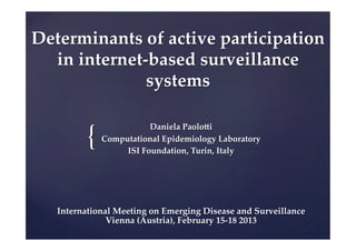 Determinants  of  active  participation  
  in  internet-­‐‑based  surveillance  
                systems	


          {	
                          Daniela  PaoloIi	
              Computational  Epidemiology  Laboratory	
                   ISI  Foundation,  Turin,  Italy	




   International  Meeting  on  Emerging  Disease  and  Surveillance  
               Vienna  (Austria),  February  15-­‐‑18  2013	
 