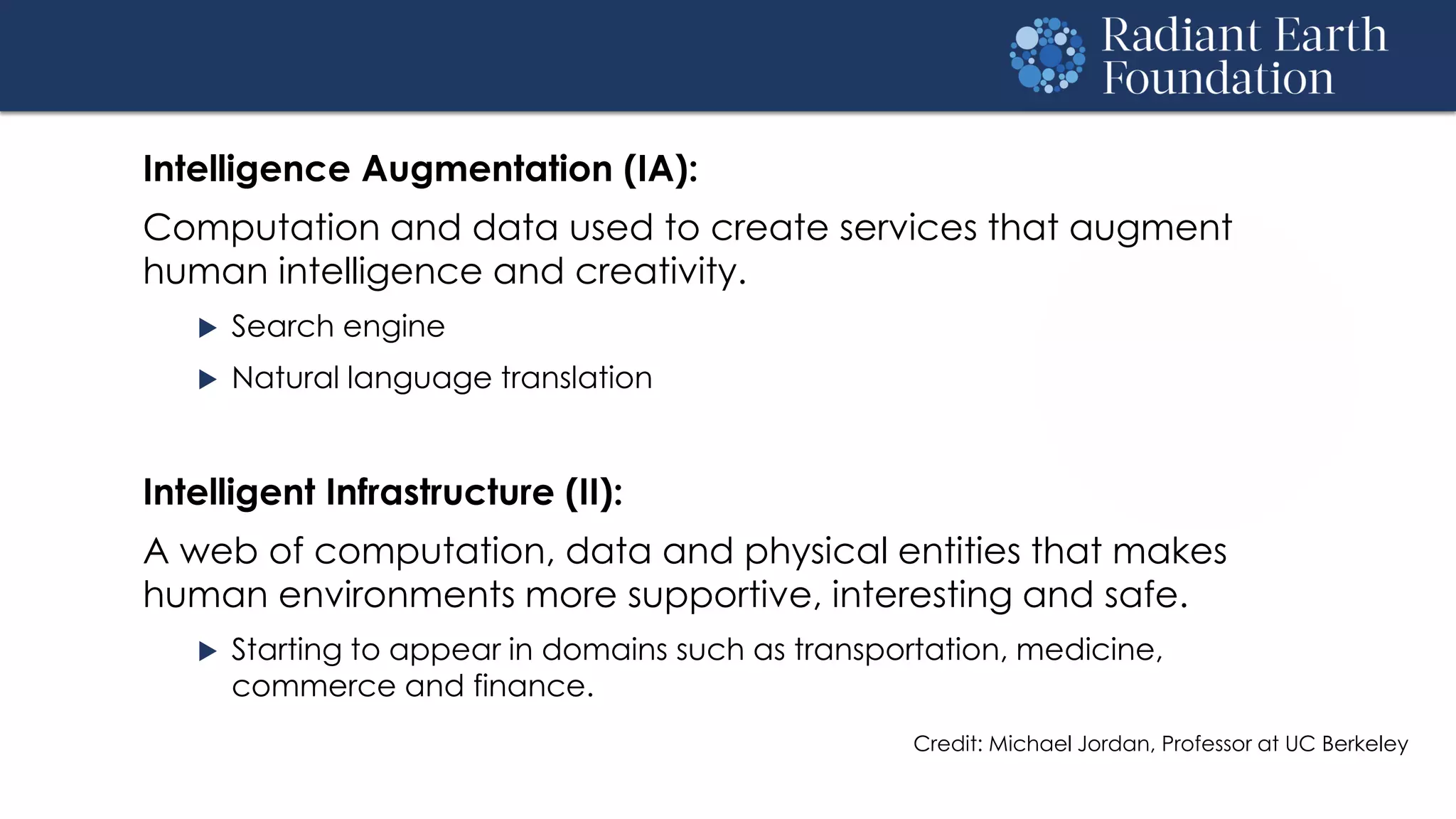 Intelligence Augmentation (IA):
Computation and data used to create services that augment
human intelligence and creativity.
 Search engine
 Natural language translation
Intelligent Infrastructure (II):
A web of computation, data and physical entities that makes
human environments more supportive, interesting and safe.
 Starting to appear in domains such as transportation, medicine,
commerce and finance.
Credit: Michael Jordan, Professor at UC Berkeley
 