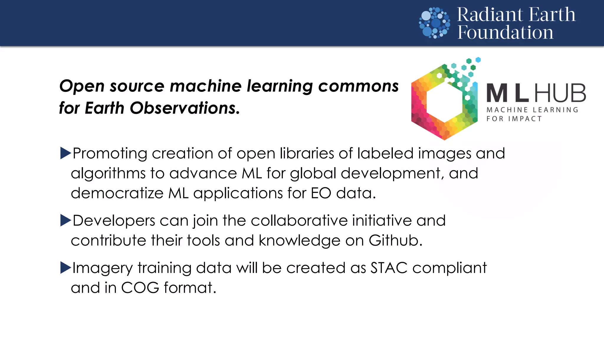 Open source machine learning commons
for Earth Observations.
Promoting creation of open libraries of labeled images and
algorithms to advance ML for global development, and
democratize ML applications for EO data.
Developers can join the collaborative initiative and
contribute their tools and knowledge on Github.
Imagery training data will be created as STAC compliant
and in COG format.
 