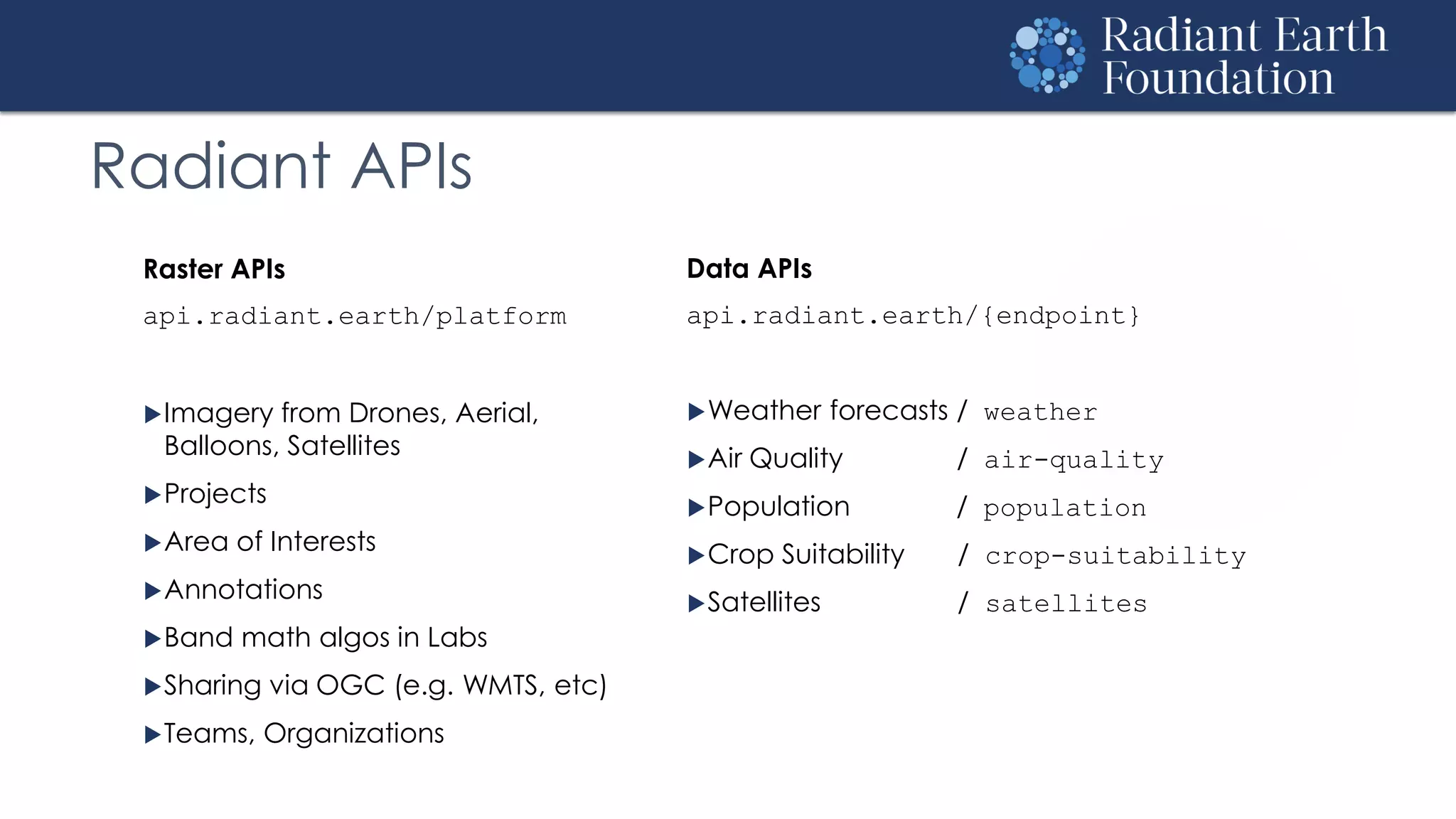 Radiant APIs
Raster APIs
api.radiant.earth/platform
Imagery from Drones, Aerial,
Balloons, Satellites
Projects
Area of Interests
Annotations
Band math algos in Labs
Sharing via OGC (e.g. WMTS, etc)
Teams, Organizations
Data APIs
api.radiant.earth/{endpoint}
Weather forecasts / weather
Air Quality / air-quality
Population / population
Crop Suitability / crop-suitability
Satellites / satellites
 