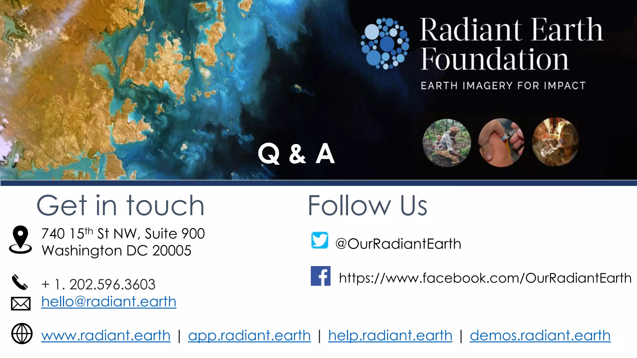 Get in touch Follow Us
740 15th St NW, Suite 900
Washington DC 20005
+ 1. 202.596.3603
hello@radiant.earth
www.radiant.earth | app.radiant.earth | help.radiant.earth | demos.radiant.earth
@OurRadiantEarth
https://www.facebook.com/OurRadiantEarth
Q & A
 