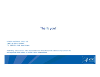 For more information, contact CDC
1‐800‐CDC‐INFO (232‐4636)
TTY: 1‐888‐232‐6348 www.cdc.gov
The findings and conclusions in this report are those of the authors and do not necessarily represent the
official position of the Centers for Disease Control and Prevention.
Thank you!
 