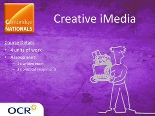 Creative iMedia
Course Details
• 4 units of work
• Assessment:
– 1 x written exam
– 3 x practical assignments
 