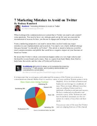 7 Marketing Mistakes to Avoid on Twitter
By Rodney Rumford



When looking at the communication eco-system that is Twitter you need to ask yourself
some questions. You need to have very strategic goals set up for your use case and for
measurement of success for how you choose to engage and leverage the eco-system.

From a marketing perspective you need to ensure that you don’t make any major mistakes
in your implementation and execution. You need a very clearly defined strategy that goes
beyond “we should be on Twitter”. This article is meant to help you avoid the most
common mistakes and pitfalls that could have a negative impact on your business or brand
on Twitter.

Be aware that Twitter is where conversations happen online at a very high velocity and the
benefits to your brand can be many. Here is a quote from Scott Monty from Ford to help
frame this article and the value of Twitter ad Ford sees it.




It is important that you recognize and understand the nuances of the Twitter eco-system as a
communications channel. Realize that it is used in a variety of ways and that Twitters genius is in its
                                                           simplicity. It is a tool that consumers and
                                                           businesses can leverage in a multitude of
                                                           ways. There are many different ways that
                                                           users are utilizing Twitter and for a
                                                           multitude of business and personal reasons.
                                                           We have conducted an exhaustive and
                                                           extensive survey of the Twitterverse and
                                                           have found that consumers use the eco-
                                                           system in a variety of ways that suit their
                                                           needs.

                                                          You can see some of the ways that Twitter
                                                          users are aligning their use of this channel
 