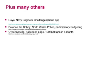 Plus many others Royal Navy Engineer Challenge iphone app http://itunes.apple.com/gb/app/royal-navy-engineer-officer-challenge/id339491226?mt=8     Balance the Bobby, North Wales Police, participatory budgeting http://www.north-wales.police.uk/balanceyourbobbies/ Cyberbullying, Facebook page, 100,000 fans in a month  http://www.facebook.com/EndCyberbullying?v=wall 
