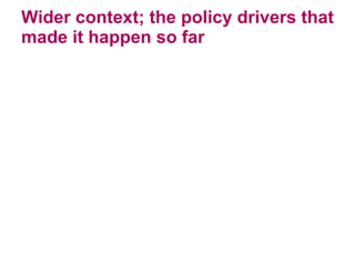 Wider context; the policy drivers that made it happen so far 