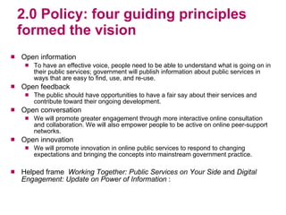 2.0 Policy: four guiding principles formed the vision Open information  To have an effective voice, people need to be able to understand what is going on in their public services; government will publish information about public services in ways that are easy to find, use, and re-use. Open feedback The public should have opportunities to have a fair say about their services and contribute toward their ongoing development. Open conversation We will promote greater engagement through more interactive online consultation and collaboration. We will also empower people to be active on online peer-support networks. Open innovation  We will promote innovation in online public services to respond to changing expectations and bringing the concepts into mainstream government practice.  Helped frame  Working Together: Public Services on Your Side  and  Digital Engagement: Update on Power of Information  : 