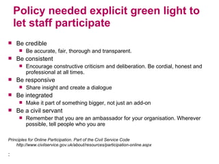 Policy needed explicit green light to let staff participate Be credible Be accurate, fair, thorough and transparent.  Be consistent Encourage constructive criticism and deliberation. Be cordial, honest and professional at all times.  Be responsive Share insight and create a dialogue Be integrated Make it part of something bigger, not just an add-on Be a civil servant  Remember that you are an ambassador for your organisation. Wherever possible, tell people who you are Principles for Online Participation. Part of the Civil Service Code http://www.civilservice.gov.uk/about/resources/participation-online.aspx : 