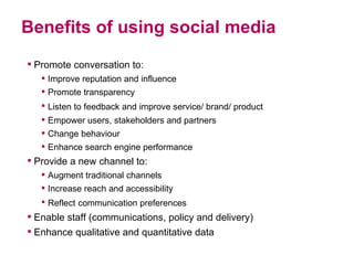 Benefits of using social media Promote conversation to: Improve reputation and influence  Promote transparency Listen to feedback and improve service/ brand/ product   Empower users, stakeholders and partners Change behaviour  Enhance search engine performance Provide a new channel to: Augment traditional channels Increase reach and accessibility  Reflect   communication preferences Enable staff (communications, policy and delivery) Enhance qualitative and quantitative data 