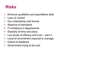 Risks Enhance qualitative and quantitative data Loss of ‘control’ Our unfamiliarity with format Absence of standards IT limitations in departments Elasticity of time and place Low levels of efficacy and trust – earn it Level of commitment required to manage  Failure to feedback Government trying to be cool 