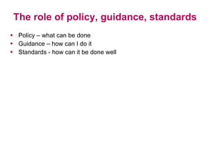 The role of policy, guidance, standards Policy – what can be done Guidance – how can I do it Standards - how can it be done well 
