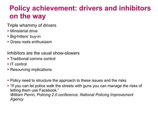 Policy achievement: drivers and inhibitors on the way Triple whammy of drivers Ministerial drive Big-hitters’ buy-in Grass roots enthusiasm Inhibitors are the usual show-slowers Traditional comms control  IT control Resourcing implications Policy need to structure the approach to these issues and the risks “ If you can let police walk the streets with guns you can manage the risks of letting them use Facebook.” William Perrin, Policing 2.0 conference, National Policing Improvement Agency 