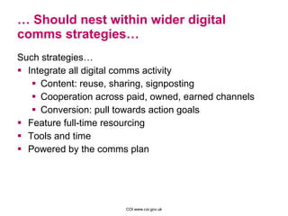 …  Should nest within wider digital comms strategies… Such strategies…  Integrate all digital comms activity Content: reuse, sharing, signposting Cooperation across paid, owned, earned channels Conversion: pull towards action goals Feature full-time resourcing Tools and time Powered by the comms plan 
