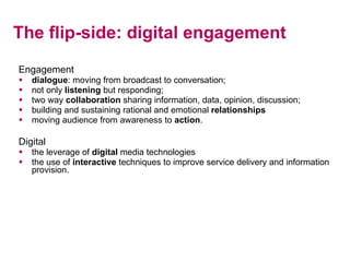 The flip-side: digital engagement Engagement dialogue : moving from broadcast to conversation; not only  listening  but responding; two way  collaboration  sharing information, data, opinion, discussion; building and sustaining rational and emotional  relationships moving audience from awareness to  action . Digital the leverage of  digital  media technologies the use of  interactive  techniques to improve service delivery and information provision. 