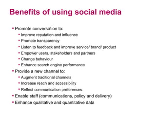 Benefits of using social media <ul><li>Promote conversation to: </li></ul><ul><ul><li>Improve reputation and influence  </...