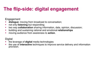 The flip-side: digital engagement <ul><li>Engagement </li></ul><ul><li>dialogue : moving from broadcast to conversation; <...