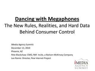 Dancing with Megaphones
The New Rules, Realities, and Hard Data
      Behind Consumer Control

   iMedia Agency Summit
   December 13, 2010
   Phoenix, AZ
   Pete Blackshaw: CMO, NM Incite, a Nielsen-McKinsey Company
   Lee Rainie: Director, Pew Internet Project
 