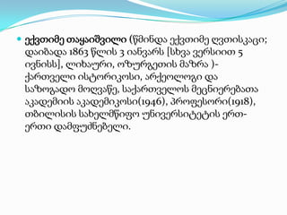  ექვთიმე თაყაიშვილი (წმინდა ექვთიმე ღვთისკაცი;

დაიბადა 1863 წლის 3 იანვარს [სხვა ვერსიით 5
ივნისს], ლიხაური, ოზურგეთის მაზრა )ქართველი ისტორიკოსი, არქეოლოგი და
საზოგადო მოღვაწე, საქართველოს მეცნიერებათა
აკადემიის აკადემიკოსი(1946), პროფესორი(1918),
თბილისის სახელმწიფო უნივერსიტეტის ერთერთი დამფუძნებელი.

 