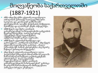 მოღვაწეობა საქართველოში
(1887-1921)
 1887-1894 წლებში ექვთიმე თაყაიშვილი

თბილისის ქართულ სათავადაზნაურო
სკოლასა და კლასიკურ გიმნაზიაში
დირექტორის, ალექსი ჭიჭინაძის მოწვევით,
ბერძნულ და ლათინურ ენებს ასწავლიდა.
 1888 წელს იგი წერა-კითხვის
გამავრცელებელ საზოგადოებაში გამგეობის
წევრად შეიყვანეს. პარალელურად
აქვეყნებდა ძველ ხელნაწერთა
აღწერილობებს გაზეთ ივერიაში.
 1888 წელს ექვთიმემ შეისწავლა და
გამოიკვლია ,,პარხლის სახარება“. 1891 წელს
ექვთიმე თაყაიშვილმა გამოსცა ,,ახალი
ვარიანტი წმ. ნინოს ცხოვრებისა ანუ მეორე
ნაწილი ქართლის მოქცევისა“.
 1892 წელს ექვთიმე თაყაიშვილი ილია
ჭავჭავაძეს განჯიდან თბილისში ნიკოლოზ
ბარათაშვილის ნეშტის გადმოსვენებაში
ეხმარებოდა. მალე ექვთიმეს
რედაქტორებით ,,წერა-კითხვის
გამავრცელებელმა საზოგადოებამ“ გამოსცა
ნიკოლოზ ბარათაშვილის თხზულებათა
პირველი სრული კრებული.

 