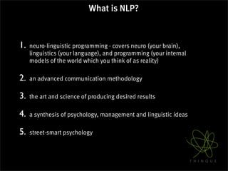 What is NLP?



1.   neuro-linguistic programming - covers neuro (your brain),
     linguistics (your language), and programming (your internal
     models of the world which you think of as reality)

2.   an advanced communication methodology

3.   the art and science of producing desired results

4.   a synthesis of psychology, management and linguistic ideas

5.   street-smart psychology
 