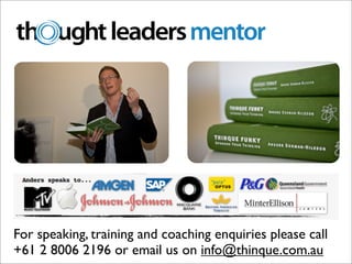 Thinking in 2009.

* This keynote offer is valid for a keynote at a conference in Australia or New Zealand in the 2009/10
financial year, and excludes travel, accommodation, transfers and associated costs.
** Keynote Retail Value $ 6000 plus GST




For speaking, training and coaching enquiries please call
                             www.thinque.com.au ph. +61 2 8006 2196 fx. +61 2 8456 5706
                                    8/50-54 Ann St, Surry Hills NSW 2010 Australia

+61 2 8006 2196 or email us on info@thinque.com.au
                                         info@thinque.com.au ABN 20 117 180 935
 