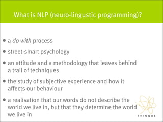 What is NLP (neuro-lingustic programming)?


• a do with process
• street-smart psychology
• an attitude and a methodology that leaves behind
  a trail of techniques
• the study of subjective experience and how it
  affects our behaviour
• a realisation that our words do not describe the
  world we live in, but that they determine the world
  we live in
 