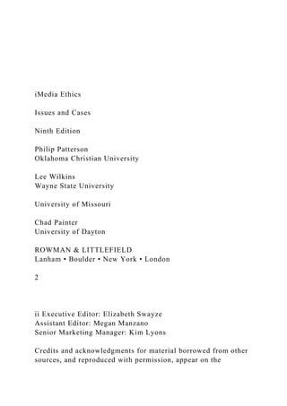 iMedia Ethics
Issues and Cases
Ninth Edition
Philip Patterson
Oklahoma Christian University
Lee Wilkins
Wayne State University
University of Missouri
Chad Painter
University of Dayton
ROWMAN & LITTLEFIELD
Lanham • Boulder • New York • London
2
ii Executive Editor: Elizabeth Swayze
Assistant Editor: Megan Manzano
Senior Marketing Manager: Kim Lyons
Credits and acknowledgments for material borrowed from other
sources, and reproduced with permission, appear on the
 