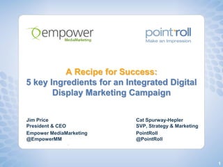 A Recipe for Success:
5 key Ingredients for an Integrated Digital
       Display Marketing Campaign


Jim Price                  Cat Spurway-Hepler
President & CEO            SVP, Strategy & Marketing
Empower MediaMarketing     PointRoll
@EmpowerMM                 @PointRoll



                                                       1
 