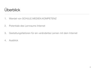 Überblick

1.   Wandel von SCHULE.MEDIEN.KOMPETENZ


2.   Potentiale des Lernraums Internet


3.   Gestaltungsfaktoren für ein verändertes Lernen mit dem Internet


4.   Ausblick




                                                                       4
 