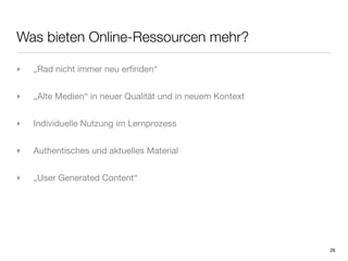 Was bieten Online-Ressourcen mehr?

‣   „Rad nicht immer neu erﬁnden“


‣   „Alte Medien“ in neuer Qualität und in neuem Kontext


‣   Individuelle Nutzung im Lernprozess


‣   Authentisches und aktuelles Material


‣   „User Generated Content“




                                                           26
 
