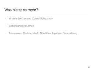 Was bietet es mehr?

‣   Virtuelle Zentrale und (Daten-)Schutzraum


‣   Selbstständiges Lernen


‣   Transparenz: Struktur, Inhalt, Aktivitäten, Ergebnis, Rückmeldung




                                                                        31
 