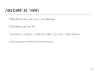Was bietet es mehr?

‣   Virtuelle Zentrale und (Daten-)Schutzraum


‣   Selbstständiges Lernen


‣   Transparenz: Struktur, Inhalt, Aktivitäten, Ergebnis, Rückmeldung


‣   Anknüpfung persönliche Lernumgebung




                                                                        31
 