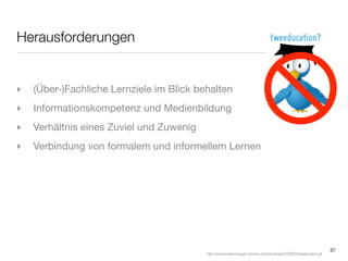 Herausforderungen


‣   (Über-)Fachliche Lernziele im Blick behalten
‣   Informationskompetenz und Medienbildung
‣   Verhältnis eines Zuviel und Zuwenig
‣   Verbindung von formalem und informellem Lernen




                                                                                                                        37
                                          http://www.loveitorchangeit.com/wp-content/uploads/2009/02/tweeducation.gif
 