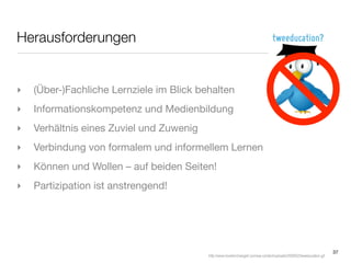 Herausforderungen


‣   (Über-)Fachliche Lernziele im Blick behalten
‣   Informationskompetenz und Medienbildung
‣   Verhältnis eines Zuviel und Zuwenig
‣   Verbindung von formalem und informellem Lernen
‣   Können und Wollen – auf beiden Seiten!
‣   Partizipation ist anstrengend!




                                                                                                                        37
                                          http://www.loveitorchangeit.com/wp-content/uploads/2009/02/tweeducation.gif
 