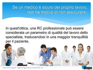 Se un medico è sicuro del proprio lavoro, 
non ha motivo di non assicurarsi. 
In quest'ottica, una RC professionale può essere 
considerata un parametro di qualità del lavoro dello 
specialista, traducendosi in una maggior tranquillità 
per il paziente. 
Diapo Eventi e Congressi - Segreteria Organizzativa e Provider ECM n. 1057 
 
