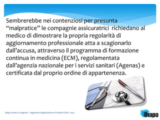 Sembrerebbe nei contenziosi per presunta 
“malpratice” le compagnie assicuratrici richiedano al 
medico di dimostrare la propria regolarità di 
aggiornamento professionale atta a scagionarlo 
dall’accusa, attraverso il programma di formazione 
continua in medicina (ECM), regolamentata 
dall’agenzia nazionale per i servizi sanitari (Agenas) e 
certificata dal proprio ordine di appartenenza. 
Diapo Eventi e Congressi - Segreteria Organizzativa e Provider ECM n. 1057 
 