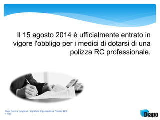 Il 15 agosto 2014 è ufficialmente entrato in 
vigore l'obbligo per i medici di dotarsi di una 
Diapo Eventi e Congressi - Segreteria Organizzativa e Provider ECM 
n. 1057 
polizza RC professionale. 
 