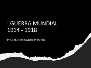 I GUERRA MUNDIAL
1914 - 1918
PROFESORA: RAQUEL PIZARRO
 